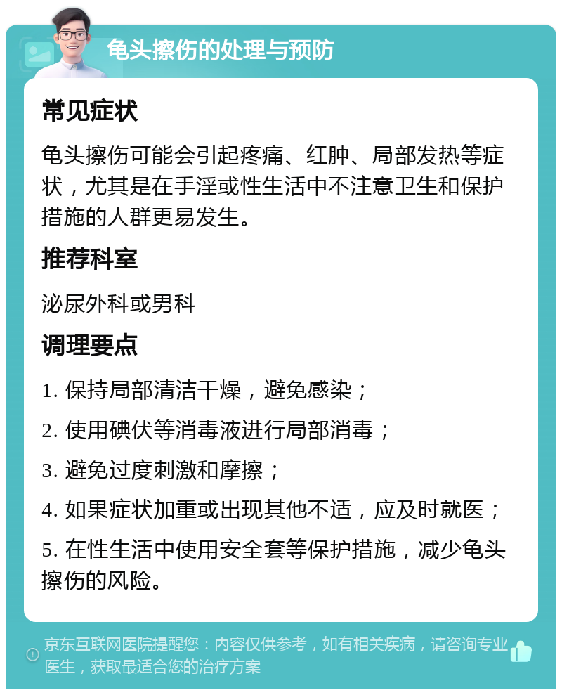 龟头擦伤的处理与预防 常见症状 龟头擦伤可能会引起疼痛、红肿、局部发热等症状，尤其是在手淫或性生活中不注意卫生和保护措施的人群更易发生。 推荐科室 泌尿外科或男科 调理要点 1. 保持局部清洁干燥，避免感染； 2. 使用碘伏等消毒液进行局部消毒； 3. 避免过度刺激和摩擦； 4. 如果症状加重或出现其他不适，应及时就医； 5. 在性生活中使用安全套等保护措施，减少龟头擦伤的风险。