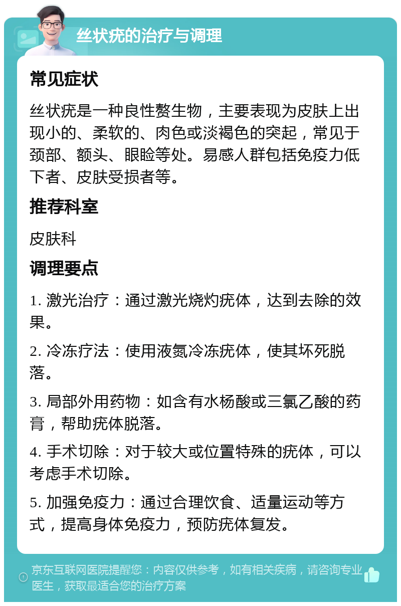 丝状疣的治疗与调理 常见症状 丝状疣是一种良性赘生物，主要表现为皮肤上出现小的、柔软的、肉色或淡褐色的突起，常见于颈部、额头、眼睑等处。易感人群包括免疫力低下者、皮肤受损者等。 推荐科室 皮肤科 调理要点 1. 激光治疗：通过激光烧灼疣体，达到去除的效果。 2. 冷冻疗法：使用液氮冷冻疣体，使其坏死脱落。 3. 局部外用药物：如含有水杨酸或三氯乙酸的药膏，帮助疣体脱落。 4. 手术切除：对于较大或位置特殊的疣体，可以考虑手术切除。 5. 加强免疫力：通过合理饮食、适量运动等方式，提高身体免疫力，预防疣体复发。