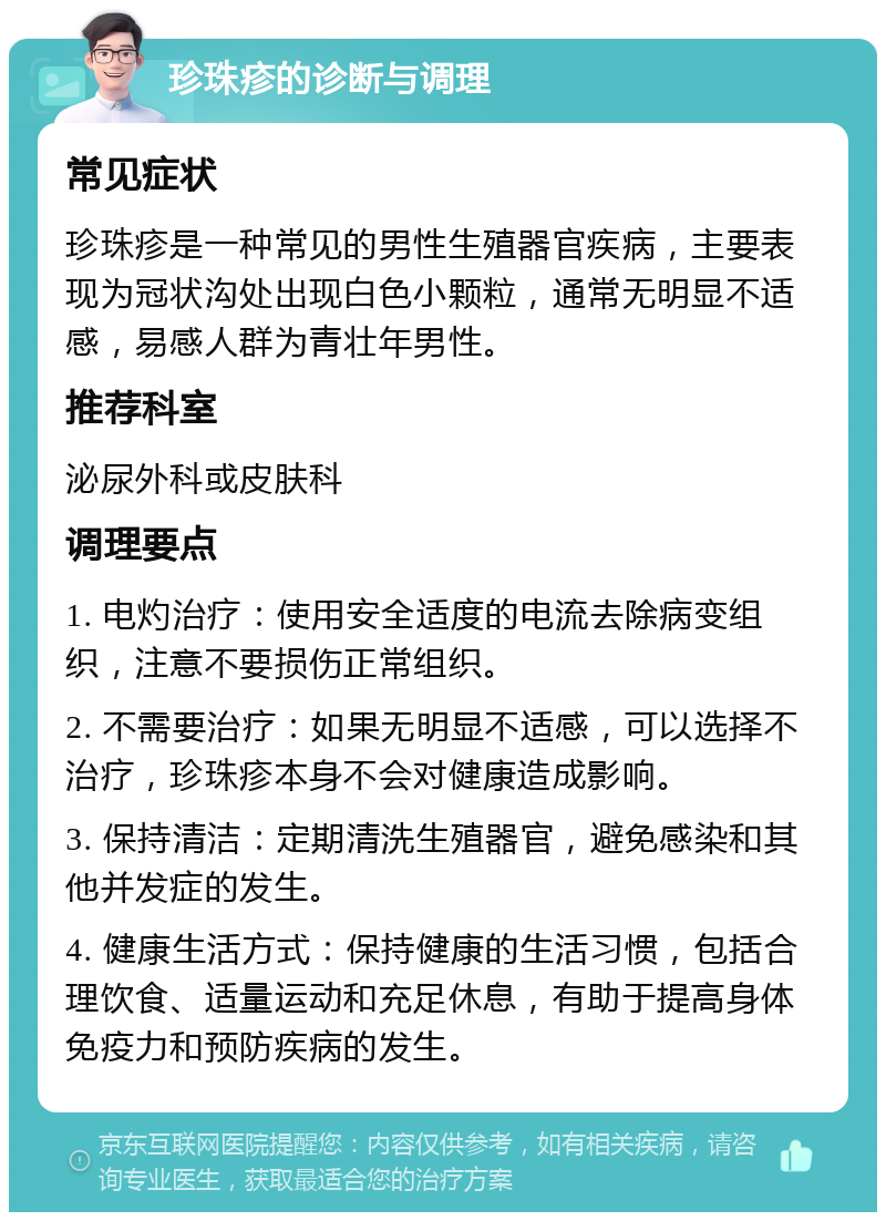 珍珠疹的诊断与调理 常见症状 珍珠疹是一种常见的男性生殖器官疾病，主要表现为冠状沟处出现白色小颗粒，通常无明显不适感，易感人群为青壮年男性。 推荐科室 泌尿外科或皮肤科 调理要点 1. 电灼治疗：使用安全适度的电流去除病变组织，注意不要损伤正常组织。 2. 不需要治疗：如果无明显不适感，可以选择不治疗，珍珠疹本身不会对健康造成影响。 3. 保持清洁：定期清洗生殖器官，避免感染和其他并发症的发生。 4. 健康生活方式：保持健康的生活习惯，包括合理饮食、适量运动和充足休息，有助于提高身体免疫力和预防疾病的发生。