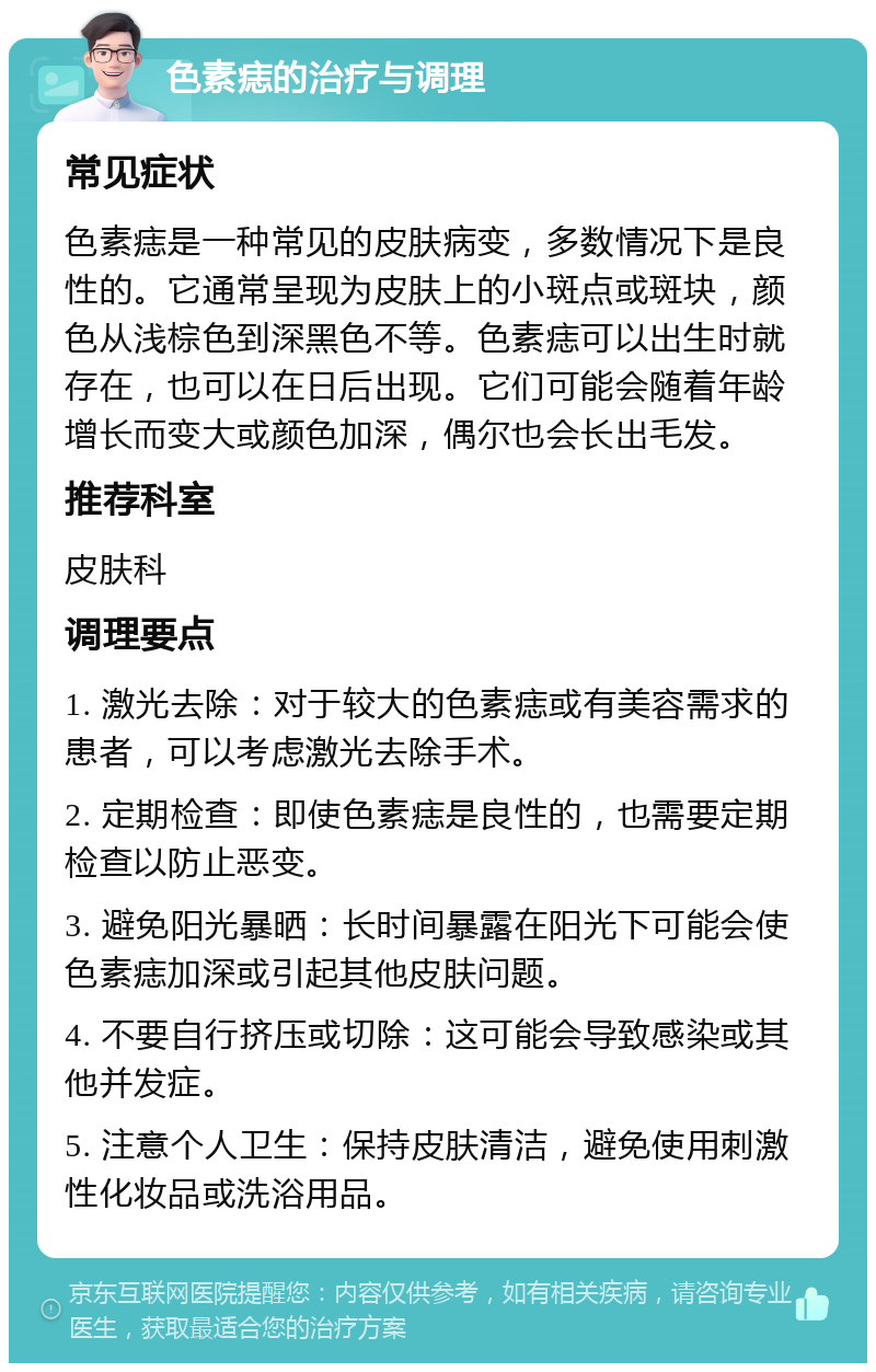 色素痣的治疗与调理 常见症状 色素痣是一种常见的皮肤病变，多数情况下是良性的。它通常呈现为皮肤上的小斑点或斑块，颜色从浅棕色到深黑色不等。色素痣可以出生时就存在，也可以在日后出现。它们可能会随着年龄增长而变大或颜色加深，偶尔也会长出毛发。 推荐科室 皮肤科 调理要点 1. 激光去除：对于较大的色素痣或有美容需求的患者，可以考虑激光去除手术。 2. 定期检查：即使色素痣是良性的，也需要定期检查以防止恶变。 3. 避免阳光暴晒：长时间暴露在阳光下可能会使色素痣加深或引起其他皮肤问题。 4. 不要自行挤压或切除：这可能会导致感染或其他并发症。 5. 注意个人卫生：保持皮肤清洁，避免使用刺激性化妆品或洗浴用品。