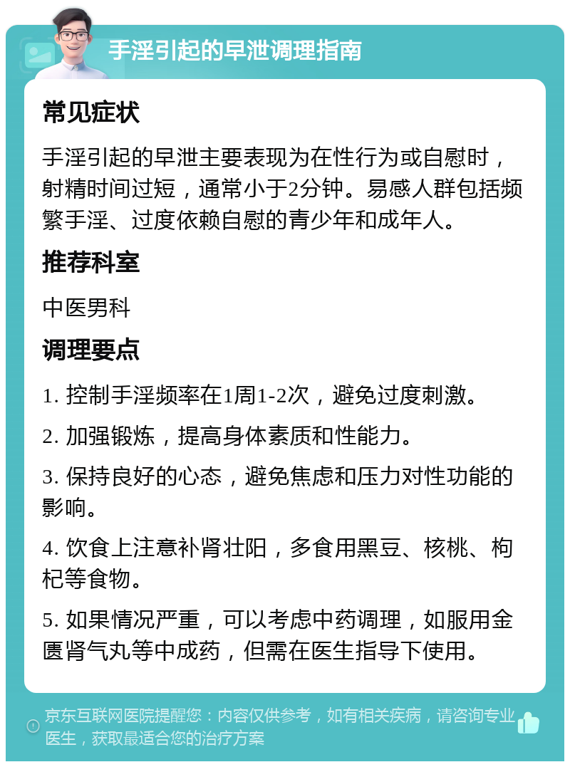 手淫引起的早泄调理指南 常见症状 手淫引起的早泄主要表现为在性行为或自慰时，射精时间过短，通常小于2分钟。易感人群包括频繁手淫、过度依赖自慰的青少年和成年人。 推荐科室 中医男科 调理要点 1. 控制手淫频率在1周1-2次，避免过度刺激。 2. 加强锻炼，提高身体素质和性能力。 3. 保持良好的心态，避免焦虑和压力对性功能的影响。 4. 饮食上注意补肾壮阳，多食用黑豆、核桃、枸杞等食物。 5. 如果情况严重，可以考虑中药调理，如服用金匮肾气丸等中成药，但需在医生指导下使用。