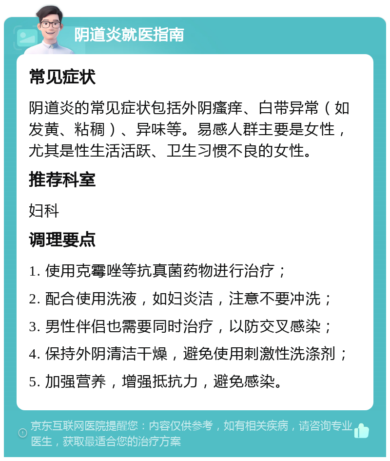 阴道炎就医指南 常见症状 阴道炎的常见症状包括外阴瘙痒、白带异常（如发黄、粘稠）、异味等。易感人群主要是女性，尤其是性生活活跃、卫生习惯不良的女性。 推荐科室 妇科 调理要点 1. 使用克霉唑等抗真菌药物进行治疗； 2. 配合使用洗液，如妇炎洁，注意不要冲洗； 3. 男性伴侣也需要同时治疗，以防交叉感染； 4. 保持外阴清洁干燥，避免使用刺激性洗涤剂； 5. 加强营养，增强抵抗力，避免感染。