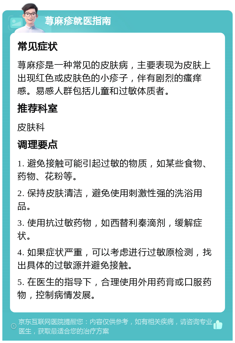 荨麻疹就医指南 常见症状 荨麻疹是一种常见的皮肤病，主要表现为皮肤上出现红色或皮肤色的小疹子，伴有剧烈的瘙痒感。易感人群包括儿童和过敏体质者。 推荐科室 皮肤科 调理要点 1. 避免接触可能引起过敏的物质，如某些食物、药物、花粉等。 2. 保持皮肤清洁，避免使用刺激性强的洗浴用品。 3. 使用抗过敏药物，如西替利秦滴剂，缓解症状。 4. 如果症状严重，可以考虑进行过敏原检测，找出具体的过敏源并避免接触。 5. 在医生的指导下，合理使用外用药膏或口服药物，控制病情发展。