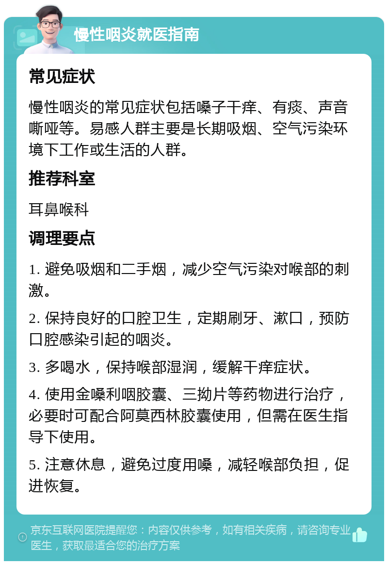 慢性咽炎就医指南 常见症状 慢性咽炎的常见症状包括嗓子干痒、有痰、声音嘶哑等。易感人群主要是长期吸烟、空气污染环境下工作或生活的人群。 推荐科室 耳鼻喉科 调理要点 1. 避免吸烟和二手烟，减少空气污染对喉部的刺激。 2. 保持良好的口腔卫生，定期刷牙、漱口，预防口腔感染引起的咽炎。 3. 多喝水，保持喉部湿润，缓解干痒症状。 4. 使用金嗓利咽胶囊、三拗片等药物进行治疗，必要时可配合阿莫西林胶囊使用，但需在医生指导下使用。 5. 注意休息，避免过度用嗓，减轻喉部负担，促进恢复。