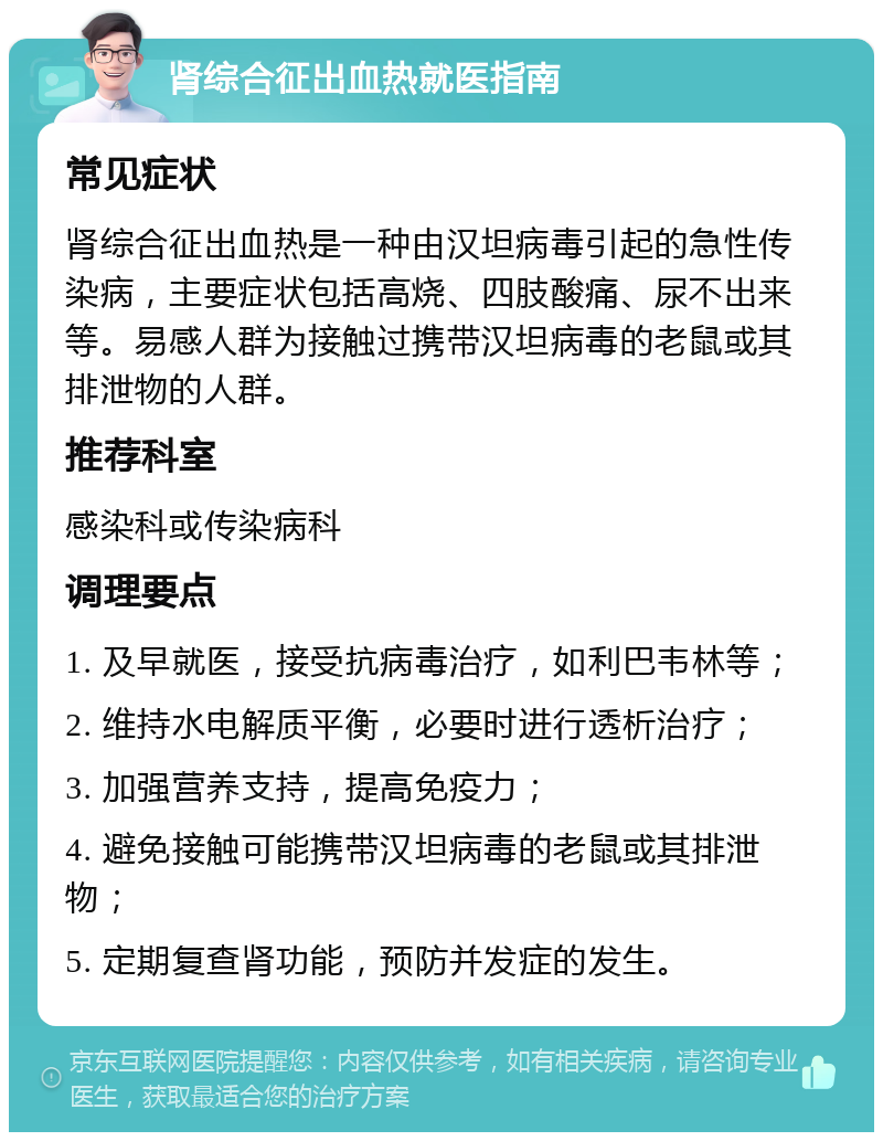 肾综合征出血热就医指南 常见症状 肾综合征出血热是一种由汉坦病毒引起的急性传染病，主要症状包括高烧、四肢酸痛、尿不出来等。易感人群为接触过携带汉坦病毒的老鼠或其排泄物的人群。 推荐科室 感染科或传染病科 调理要点 1. 及早就医，接受抗病毒治疗，如利巴韦林等； 2. 维持水电解质平衡，必要时进行透析治疗； 3. 加强营养支持，提高免疫力； 4. 避免接触可能携带汉坦病毒的老鼠或其排泄物； 5. 定期复查肾功能，预防并发症的发生。