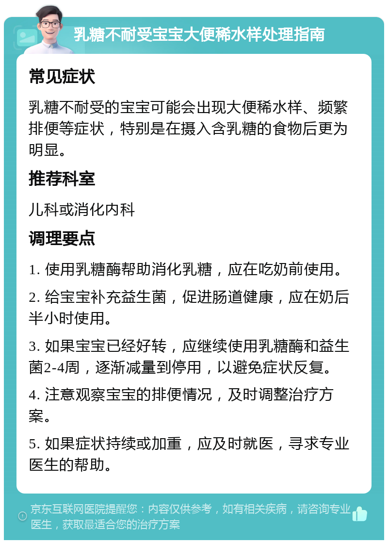 乳糖不耐受宝宝大便稀水样处理指南 常见症状 乳糖不耐受的宝宝可能会出现大便稀水样、频繁排便等症状，特别是在摄入含乳糖的食物后更为明显。 推荐科室 儿科或消化内科 调理要点 1. 使用乳糖酶帮助消化乳糖，应在吃奶前使用。 2. 给宝宝补充益生菌，促进肠道健康，应在奶后半小时使用。 3. 如果宝宝已经好转，应继续使用乳糖酶和益生菌2-4周，逐渐减量到停用，以避免症状反复。 4. 注意观察宝宝的排便情况，及时调整治疗方案。 5. 如果症状持续或加重，应及时就医，寻求专业医生的帮助。