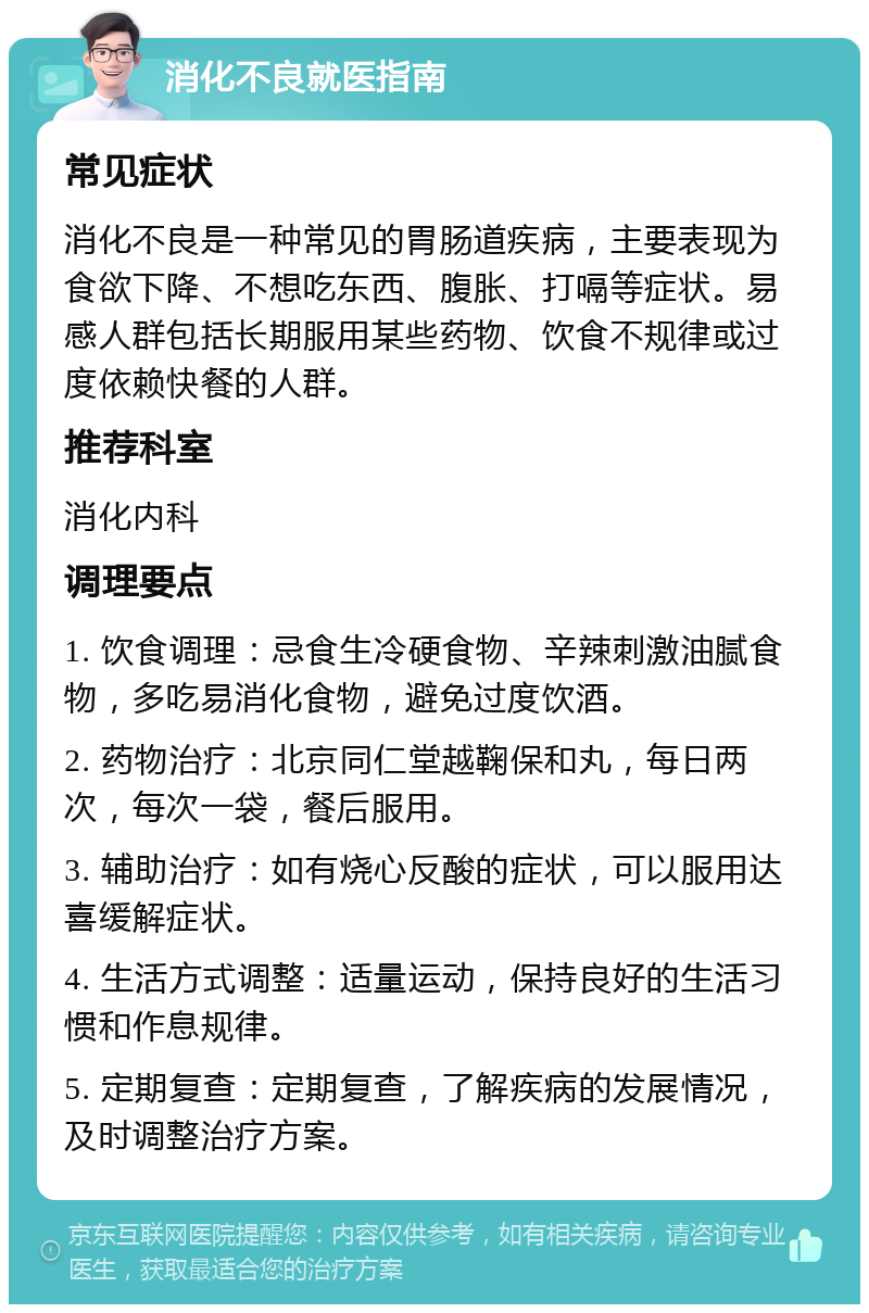 消化不良就医指南 常见症状 消化不良是一种常见的胃肠道疾病，主要表现为食欲下降、不想吃东西、腹胀、打嗝等症状。易感人群包括长期服用某些药物、饮食不规律或过度依赖快餐的人群。 推荐科室 消化内科 调理要点 1. 饮食调理：忌食生冷硬食物、辛辣刺激油腻食物，多吃易消化食物，避免过度饮酒。 2. 药物治疗：北京同仁堂越鞠保和丸，每日两次，每次一袋，餐后服用。 3. 辅助治疗：如有烧心反酸的症状，可以服用达喜缓解症状。 4. 生活方式调整：适量运动，保持良好的生活习惯和作息规律。 5. 定期复查：定期复查，了解疾病的发展情况，及时调整治疗方案。