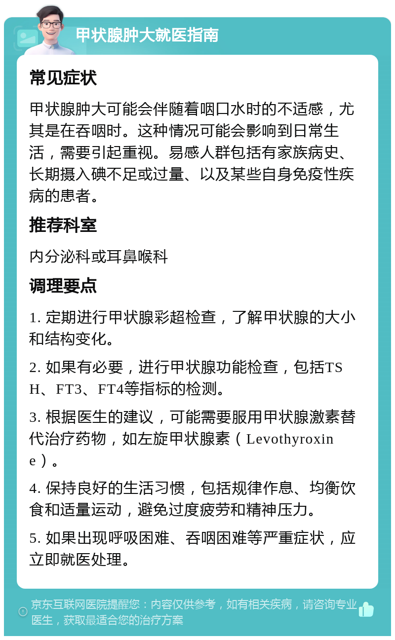 甲状腺肿大就医指南 常见症状 甲状腺肿大可能会伴随着咽口水时的不适感，尤其是在吞咽时。这种情况可能会影响到日常生活，需要引起重视。易感人群包括有家族病史、长期摄入碘不足或过量、以及某些自身免疫性疾病的患者。 推荐科室 内分泌科或耳鼻喉科 调理要点 1. 定期进行甲状腺彩超检查，了解甲状腺的大小和结构变化。 2. 如果有必要，进行甲状腺功能检查，包括TSH、FT3、FT4等指标的检测。 3. 根据医生的建议，可能需要服用甲状腺激素替代治疗药物，如左旋甲状腺素（Levothyroxine）。 4. 保持良好的生活习惯，包括规律作息、均衡饮食和适量运动，避免过度疲劳和精神压力。 5. 如果出现呼吸困难、吞咽困难等严重症状，应立即就医处理。