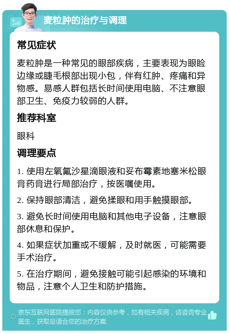 麦粒肿的治疗与调理 常见症状 麦粒肿是一种常见的眼部疾病，主要表现为眼睑边缘或睫毛根部出现小包，伴有红肿、疼痛和异物感。易感人群包括长时间使用电脑、不注意眼部卫生、免疫力较弱的人群。 推荐科室 眼科 调理要点 1. 使用左氧氟沙星滴眼液和妥布霉素地塞米松眼膏药膏进行局部治疗，按医嘱使用。 2. 保持眼部清洁，避免揉眼和用手触摸眼部。 3. 避免长时间使用电脑和其他电子设备，注意眼部休息和保护。 4. 如果症状加重或不缓解，及时就医，可能需要手术治疗。 5. 在治疗期间，避免接触可能引起感染的环境和物品，注意个人卫生和防护措施。