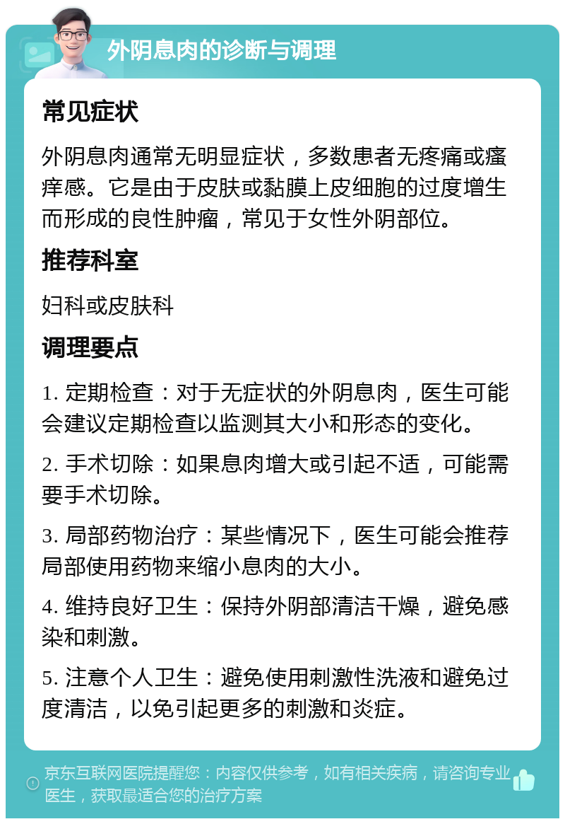 外阴息肉的诊断与调理 常见症状 外阴息肉通常无明显症状，多数患者无疼痛或瘙痒感。它是由于皮肤或黏膜上皮细胞的过度增生而形成的良性肿瘤，常见于女性外阴部位。 推荐科室 妇科或皮肤科 调理要点 1. 定期检查：对于无症状的外阴息肉，医生可能会建议定期检查以监测其大小和形态的变化。 2. 手术切除：如果息肉增大或引起不适，可能需要手术切除。 3. 局部药物治疗：某些情况下，医生可能会推荐局部使用药物来缩小息肉的大小。 4. 维持良好卫生：保持外阴部清洁干燥，避免感染和刺激。 5. 注意个人卫生：避免使用刺激性洗液和避免过度清洁，以免引起更多的刺激和炎症。