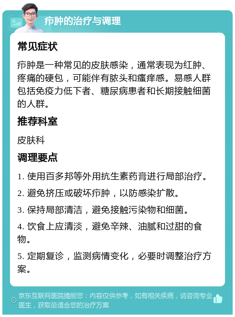 疖肿的治疗与调理 常见症状 疖肿是一种常见的皮肤感染，通常表现为红肿、疼痛的硬包，可能伴有脓头和瘙痒感。易感人群包括免疫力低下者、糖尿病患者和长期接触细菌的人群。 推荐科室 皮肤科 调理要点 1. 使用百多邦等外用抗生素药膏进行局部治疗。 2. 避免挤压或破坏疖肿，以防感染扩散。 3. 保持局部清洁，避免接触污染物和细菌。 4. 饮食上应清淡，避免辛辣、油腻和过甜的食物。 5. 定期复诊，监测病情变化，必要时调整治疗方案。