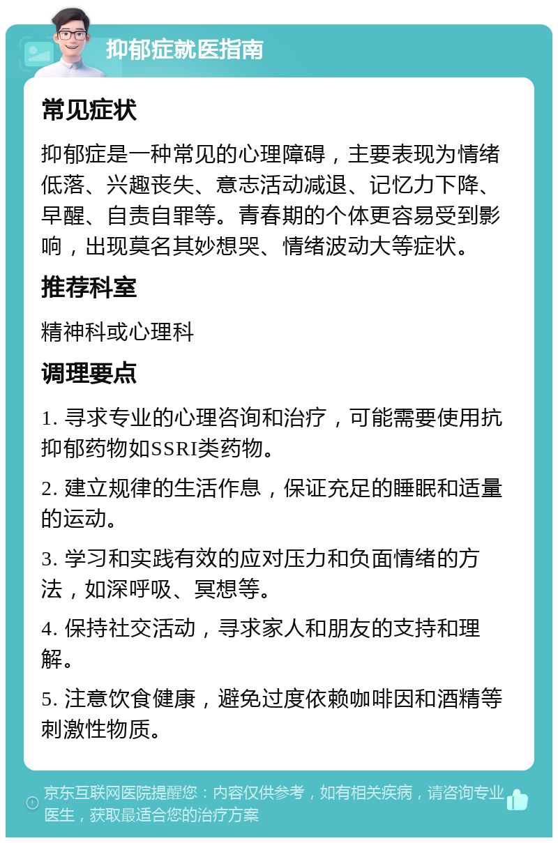 抑郁症就医指南 常见症状 抑郁症是一种常见的心理障碍，主要表现为情绪低落、兴趣丧失、意志活动减退、记忆力下降、早醒、自责自罪等。青春期的个体更容易受到影响，出现莫名其妙想哭、情绪波动大等症状。 推荐科室 精神科或心理科 调理要点 1. 寻求专业的心理咨询和治疗，可能需要使用抗抑郁药物如SSRI类药物。 2. 建立规律的生活作息，保证充足的睡眠和适量的运动。 3. 学习和实践有效的应对压力和负面情绪的方法，如深呼吸、冥想等。 4. 保持社交活动，寻求家人和朋友的支持和理解。 5. 注意饮食健康，避免过度依赖咖啡因和酒精等刺激性物质。