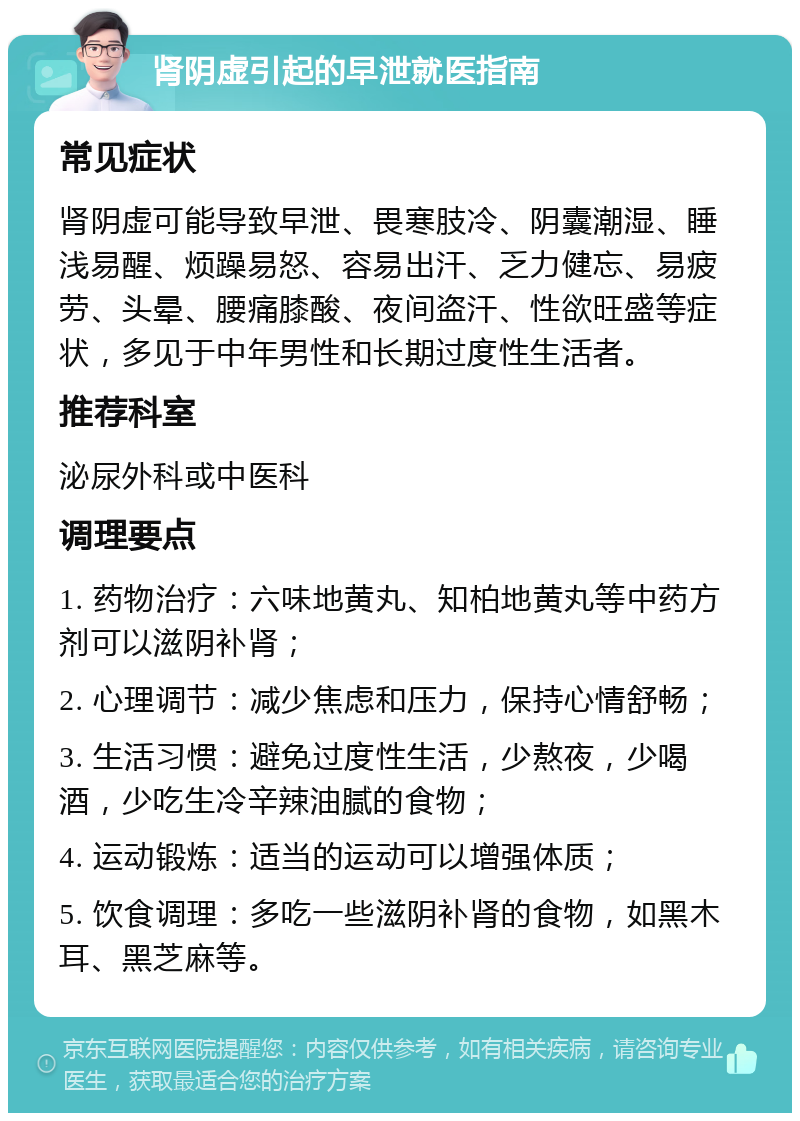 肾阴虚引起的早泄就医指南 常见症状 肾阴虚可能导致早泄、畏寒肢冷、阴囊潮湿、睡浅易醒、烦躁易怒、容易出汗、乏力健忘、易疲劳、头晕、腰痛膝酸、夜间盗汗、性欲旺盛等症状，多见于中年男性和长期过度性生活者。 推荐科室 泌尿外科或中医科 调理要点 1. 药物治疗：六味地黄丸、知柏地黄丸等中药方剂可以滋阴补肾； 2. 心理调节：减少焦虑和压力，保持心情舒畅； 3. 生活习惯：避免过度性生活，少熬夜，少喝酒，少吃生冷辛辣油腻的食物； 4. 运动锻炼：适当的运动可以增强体质； 5. 饮食调理：多吃一些滋阴补肾的食物，如黑木耳、黑芝麻等。