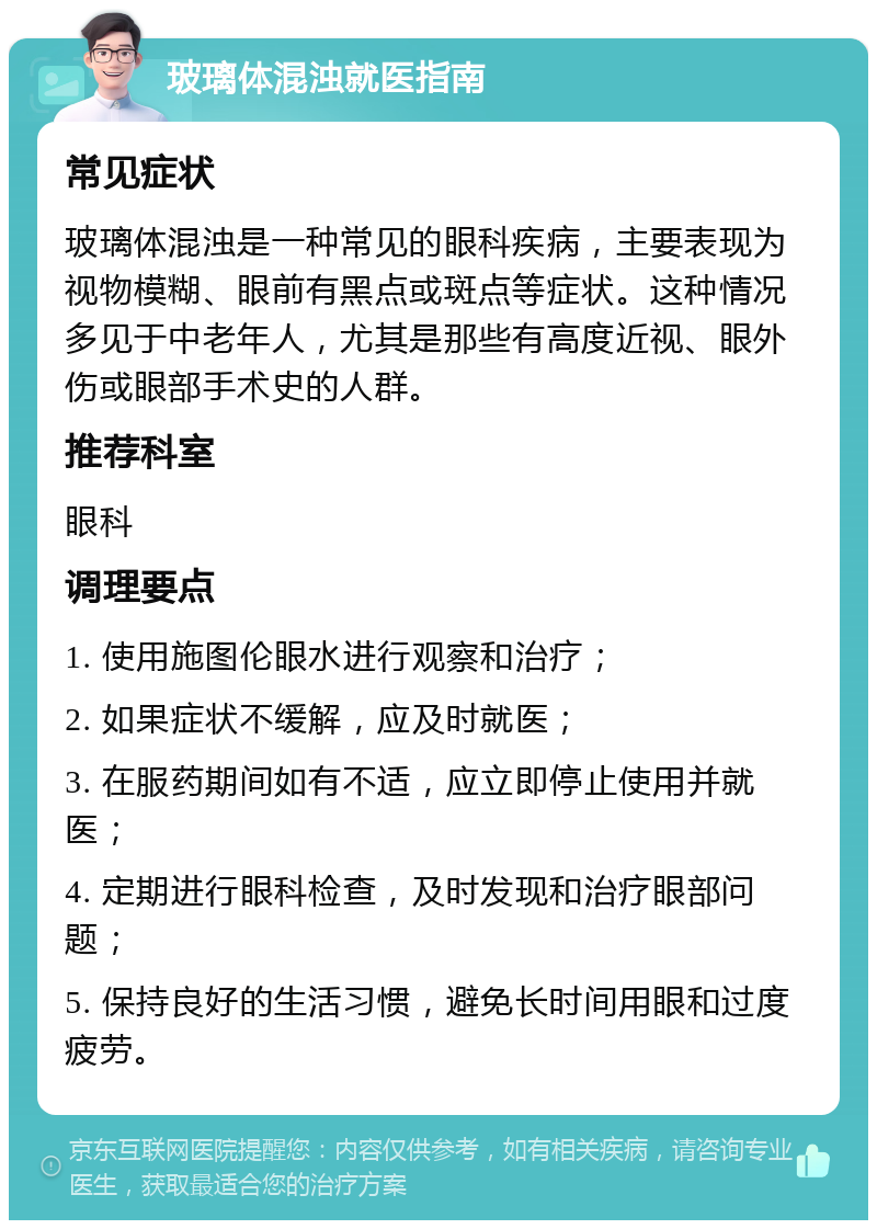 玻璃体混浊就医指南 常见症状 玻璃体混浊是一种常见的眼科疾病，主要表现为视物模糊、眼前有黑点或斑点等症状。这种情况多见于中老年人，尤其是那些有高度近视、眼外伤或眼部手术史的人群。 推荐科室 眼科 调理要点 1. 使用施图伦眼水进行观察和治疗； 2. 如果症状不缓解，应及时就医； 3. 在服药期间如有不适，应立即停止使用并就医； 4. 定期进行眼科检查，及时发现和治疗眼部问题； 5. 保持良好的生活习惯，避免长时间用眼和过度疲劳。