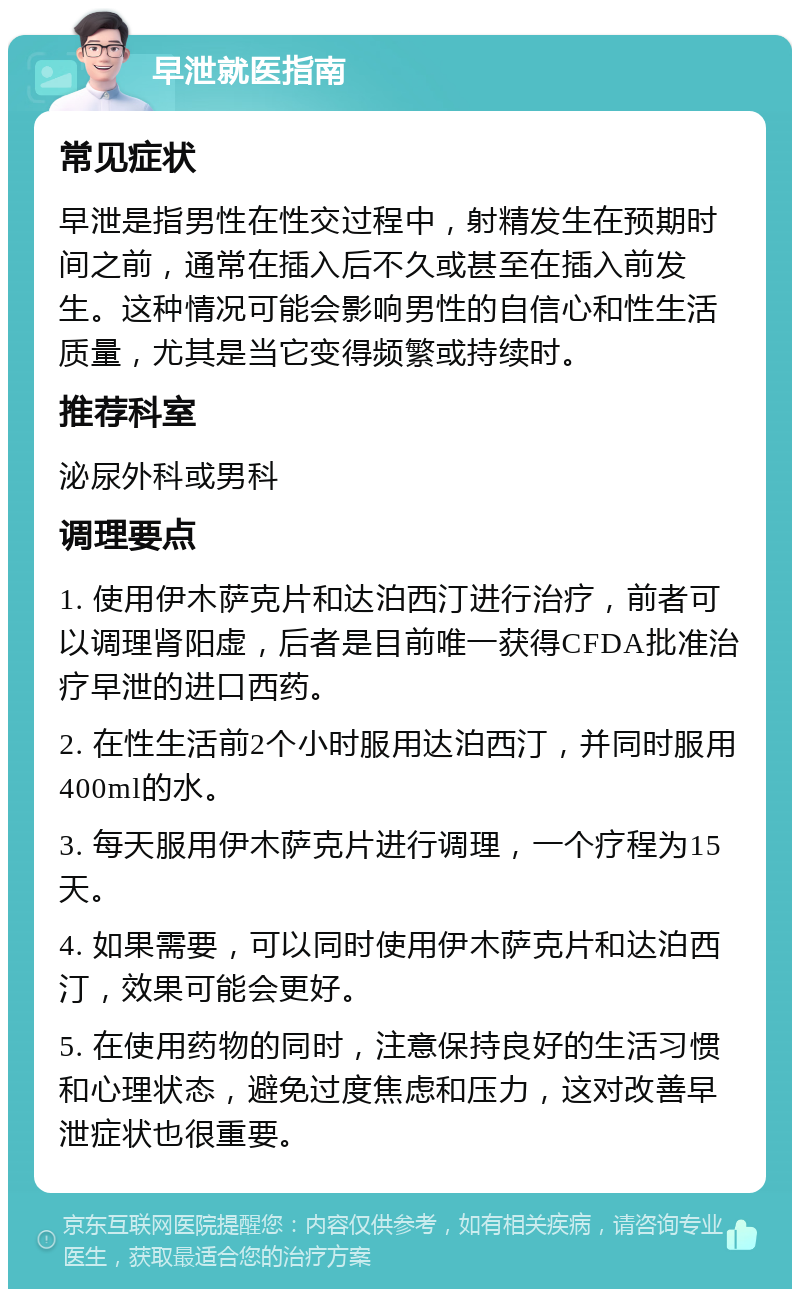 早泄就医指南 常见症状 早泄是指男性在性交过程中，射精发生在预期时间之前，通常在插入后不久或甚至在插入前发生。这种情况可能会影响男性的自信心和性生活质量，尤其是当它变得频繁或持续时。 推荐科室 泌尿外科或男科 调理要点 1. 使用伊木萨克片和达泊西汀进行治疗，前者可以调理肾阳虚，后者是目前唯一获得CFDA批准治疗早泄的进口西药。 2. 在性生活前2个小时服用达泊西汀，并同时服用400ml的水。 3. 每天服用伊木萨克片进行调理，一个疗程为15天。 4. 如果需要，可以同时使用伊木萨克片和达泊西汀，效果可能会更好。 5. 在使用药物的同时，注意保持良好的生活习惯和心理状态，避免过度焦虑和压力，这对改善早泄症状也很重要。