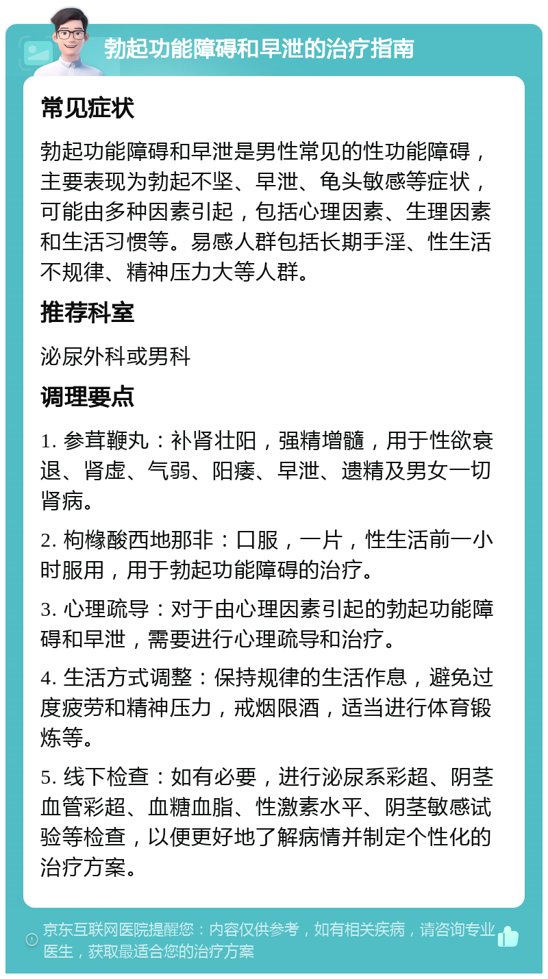 勃起功能障碍和早泄的治疗指南 常见症状 勃起功能障碍和早泄是男性常见的性功能障碍，主要表现为勃起不坚、早泄、龟头敏感等症状，可能由多种因素引起，包括心理因素、生理因素和生活习惯等。易感人群包括长期手淫、性生活不规律、精神压力大等人群。 推荐科室 泌尿外科或男科 调理要点 1. 参茸鞭丸：补肾壮阳，强精增髓，用于性欲衰退、肾虚、气弱、阳痿、早泄、遗精及男女一切肾病。 2. 枸橼酸西地那非：口服，一片，性生活前一小时服用，用于勃起功能障碍的治疗。 3. 心理疏导：对于由心理因素引起的勃起功能障碍和早泄，需要进行心理疏导和治疗。 4. 生活方式调整：保持规律的生活作息，避免过度疲劳和精神压力，戒烟限酒，适当进行体育锻炼等。 5. 线下检查：如有必要，进行泌尿系彩超、阴茎血管彩超、血糖血脂、性激素水平、阴茎敏感试验等检查，以便更好地了解病情并制定个性化的治疗方案。