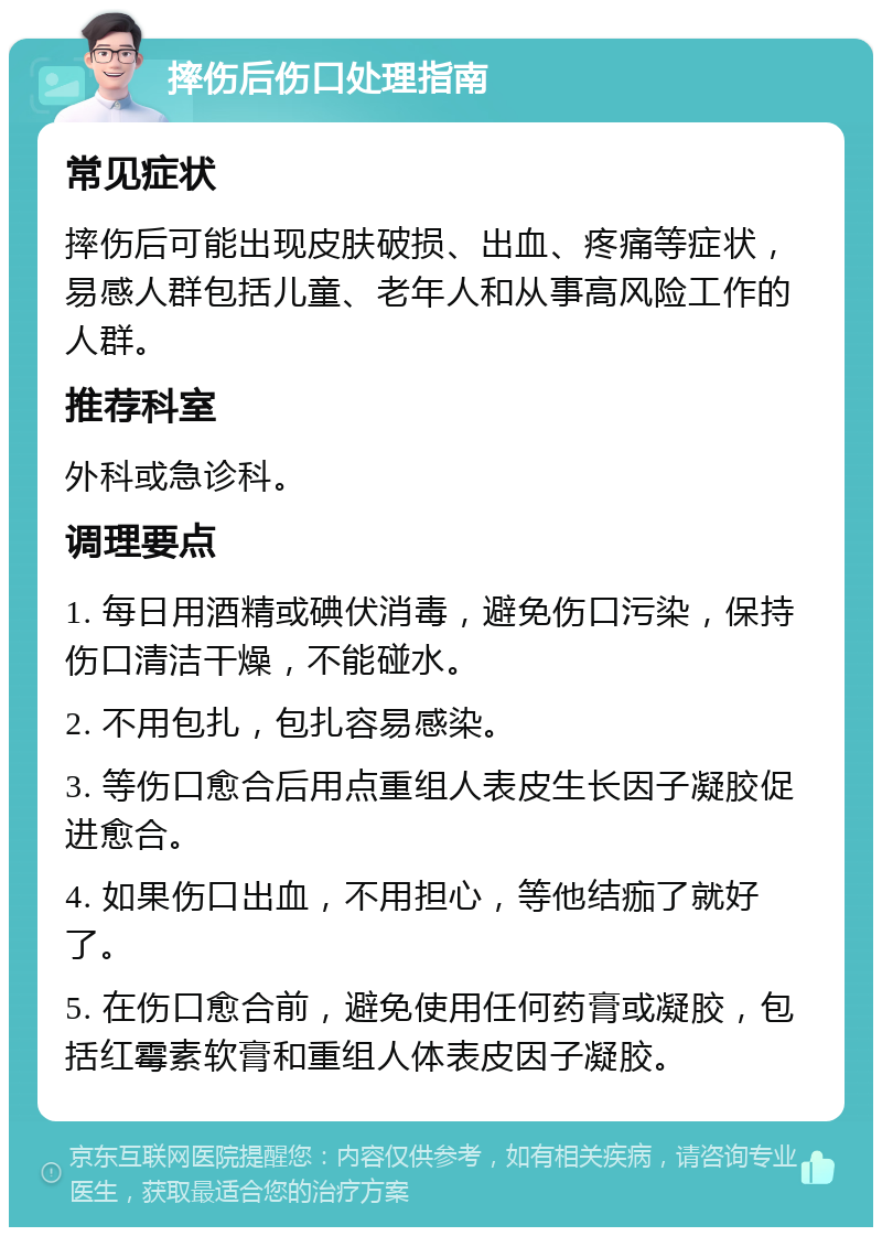 摔伤后伤口处理指南 常见症状 摔伤后可能出现皮肤破损、出血、疼痛等症状，易感人群包括儿童、老年人和从事高风险工作的人群。 推荐科室 外科或急诊科。 调理要点 1. 每日用酒精或碘伏消毒，避免伤口污染，保持伤口清洁干燥，不能碰水。 2. 不用包扎，包扎容易感染。 3. 等伤口愈合后用点重组人表皮生长因子凝胶促进愈合。 4. 如果伤口出血，不用担心，等他结痂了就好了。 5. 在伤口愈合前，避免使用任何药膏或凝胶，包括红霉素软膏和重组人体表皮因子凝胶。