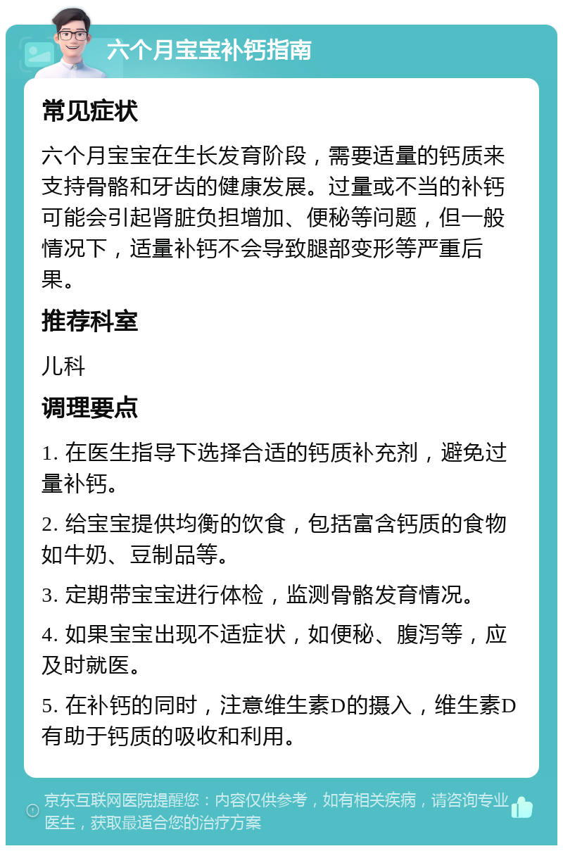 六个月宝宝补钙指南 常见症状 六个月宝宝在生长发育阶段，需要适量的钙质来支持骨骼和牙齿的健康发展。过量或不当的补钙可能会引起肾脏负担增加、便秘等问题，但一般情况下，适量补钙不会导致腿部变形等严重后果。 推荐科室 儿科 调理要点 1. 在医生指导下选择合适的钙质补充剂，避免过量补钙。 2. 给宝宝提供均衡的饮食，包括富含钙质的食物如牛奶、豆制品等。 3. 定期带宝宝进行体检，监测骨骼发育情况。 4. 如果宝宝出现不适症状，如便秘、腹泻等，应及时就医。 5. 在补钙的同时，注意维生素D的摄入，维生素D有助于钙质的吸收和利用。