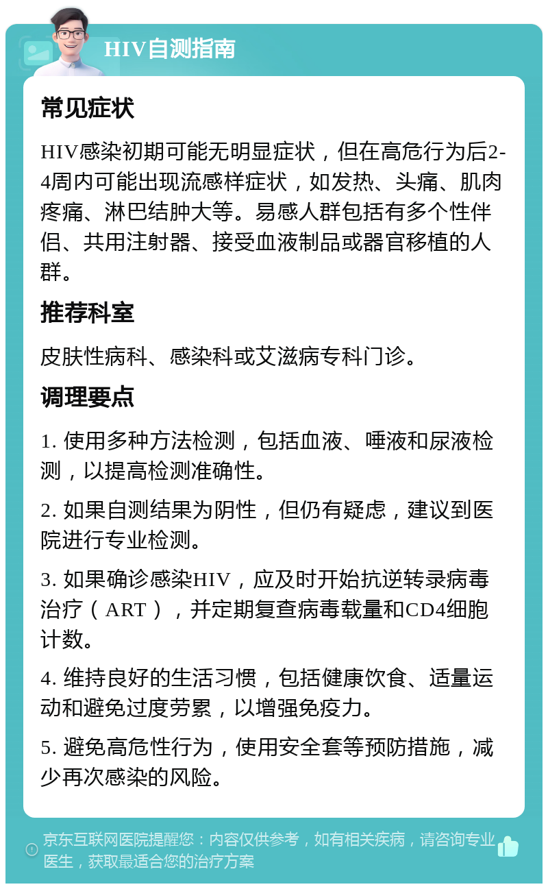 HIV自测指南 常见症状 HIV感染初期可能无明显症状，但在高危行为后2-4周内可能出现流感样症状，如发热、头痛、肌肉疼痛、淋巴结肿大等。易感人群包括有多个性伴侣、共用注射器、接受血液制品或器官移植的人群。 推荐科室 皮肤性病科、感染科或艾滋病专科门诊。 调理要点 1. 使用多种方法检测，包括血液、唾液和尿液检测，以提高检测准确性。 2. 如果自测结果为阴性，但仍有疑虑，建议到医院进行专业检测。 3. 如果确诊感染HIV，应及时开始抗逆转录病毒治疗（ART），并定期复查病毒载量和CD4细胞计数。 4. 维持良好的生活习惯，包括健康饮食、适量运动和避免过度劳累，以增强免疫力。 5. 避免高危性行为，使用安全套等预防措施，减少再次感染的风险。