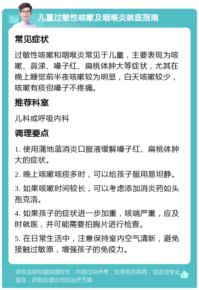 儿童过敏性咳嗽及咽喉炎就医指南 常见症状 过敏性咳嗽和咽喉炎常见于儿童，主要表现为咳嗽、鼻涕、嗓子红、扁桃体肿大等症状，尤其在晚上睡觉前半夜咳嗽较为明显，白天咳嗽较少，咳嗽有痰但嗓子不疼痛。 推荐科室 儿科或呼吸内科 调理要点 1. 使用蒲地蓝消炎口服液缓解嗓子红、扁桃体肿大的症状。 2. 晚上咳嗽咳痰多时，可以给孩子服用易坦静。 3. 如果咳嗽时间较长，可以考虑添加消炎药如头孢克洛。 4. 如果孩子的症状进一步加重，咳喘严重，应及时就医，并可能需要拍胸片进行检查。 5. 在日常生活中，注意保持室内空气清新，避免接触过敏原，增强孩子的免疫力。