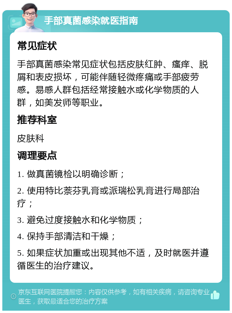 手部真菌感染就医指南 常见症状 手部真菌感染常见症状包括皮肤红肿、瘙痒、脱屑和表皮损坏，可能伴随轻微疼痛或手部疲劳感。易感人群包括经常接触水或化学物质的人群，如美发师等职业。 推荐科室 皮肤科 调理要点 1. 做真菌镜检以明确诊断； 2. 使用特比萘芬乳膏或派瑞松乳膏进行局部治疗； 3. 避免过度接触水和化学物质； 4. 保持手部清洁和干燥； 5. 如果症状加重或出现其他不适，及时就医并遵循医生的治疗建议。