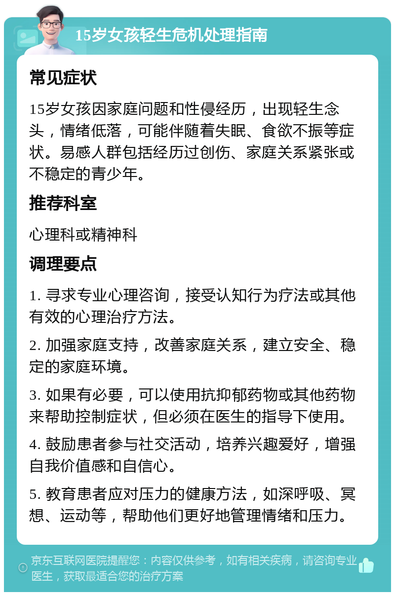 15岁女孩轻生危机处理指南 常见症状 15岁女孩因家庭问题和性侵经历，出现轻生念头，情绪低落，可能伴随着失眠、食欲不振等症状。易感人群包括经历过创伤、家庭关系紧张或不稳定的青少年。 推荐科室 心理科或精神科 调理要点 1. 寻求专业心理咨询，接受认知行为疗法或其他有效的心理治疗方法。 2. 加强家庭支持，改善家庭关系，建立安全、稳定的家庭环境。 3. 如果有必要，可以使用抗抑郁药物或其他药物来帮助控制症状，但必须在医生的指导下使用。 4. 鼓励患者参与社交活动，培养兴趣爱好，增强自我价值感和自信心。 5. 教育患者应对压力的健康方法，如深呼吸、冥想、运动等，帮助他们更好地管理情绪和压力。