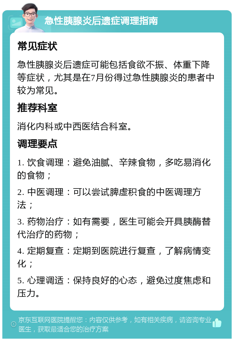 急性胰腺炎后遗症调理指南 常见症状 急性胰腺炎后遗症可能包括食欲不振、体重下降等症状，尤其是在7月份得过急性胰腺炎的患者中较为常见。 推荐科室 消化内科或中西医结合科室。 调理要点 1. 饮食调理：避免油腻、辛辣食物，多吃易消化的食物； 2. 中医调理：可以尝试脾虚积食的中医调理方法； 3. 药物治疗：如有需要，医生可能会开具胰酶替代治疗的药物； 4. 定期复查：定期到医院进行复查，了解病情变化； 5. 心理调适：保持良好的心态，避免过度焦虑和压力。