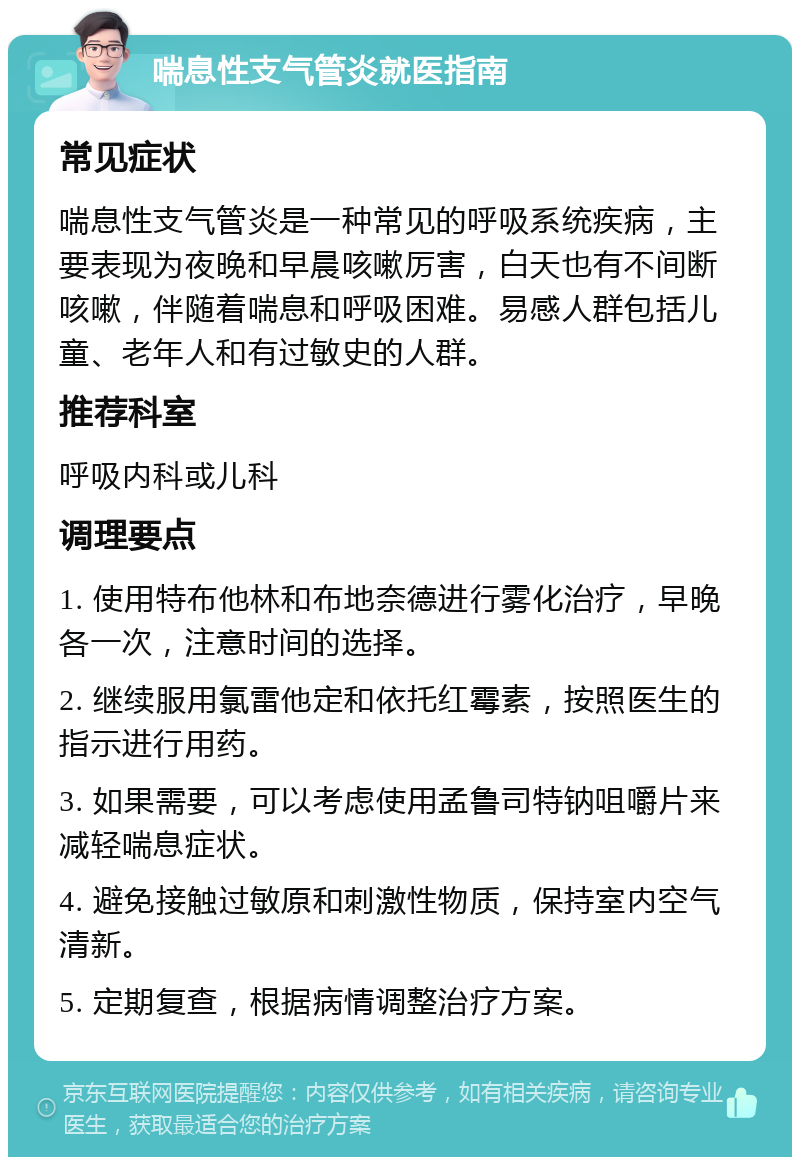 喘息性支气管炎就医指南 常见症状 喘息性支气管炎是一种常见的呼吸系统疾病，主要表现为夜晚和早晨咳嗽厉害，白天也有不间断咳嗽，伴随着喘息和呼吸困难。易感人群包括儿童、老年人和有过敏史的人群。 推荐科室 呼吸内科或儿科 调理要点 1. 使用特布他林和布地奈德进行雾化治疗，早晚各一次，注意时间的选择。 2. 继续服用氯雷他定和依托红霉素，按照医生的指示进行用药。 3. 如果需要，可以考虑使用孟鲁司特钠咀嚼片来减轻喘息症状。 4. 避免接触过敏原和刺激性物质，保持室内空气清新。 5. 定期复查，根据病情调整治疗方案。