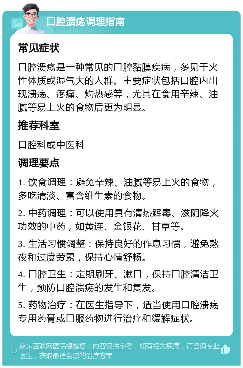 口腔溃疡调理指南 常见症状 口腔溃疡是一种常见的口腔黏膜疾病，多见于火性体质或湿气大的人群。主要症状包括口腔内出现溃疡、疼痛、灼热感等，尤其在食用辛辣、油腻等易上火的食物后更为明显。 推荐科室 口腔科或中医科 调理要点 1. 饮食调理：避免辛辣、油腻等易上火的食物，多吃清淡、富含维生素的食物。 2. 中药调理：可以使用具有清热解毒、滋阴降火功效的中药，如黄连、金银花、甘草等。 3. 生活习惯调整：保持良好的作息习惯，避免熬夜和过度劳累，保持心情舒畅。 4. 口腔卫生：定期刷牙、漱口，保持口腔清洁卫生，预防口腔溃疡的发生和复发。 5. 药物治疗：在医生指导下，适当使用口腔溃疡专用药膏或口服药物进行治疗和缓解症状。