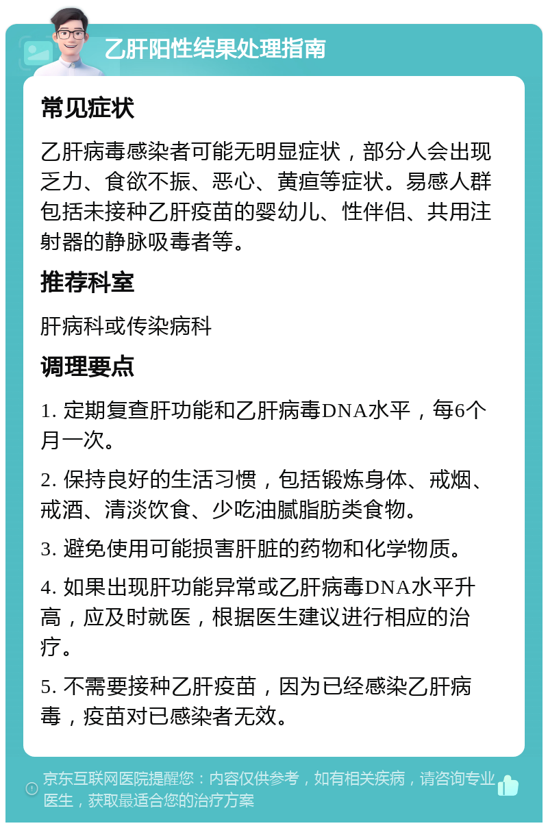 乙肝阳性结果处理指南 常见症状 乙肝病毒感染者可能无明显症状，部分人会出现乏力、食欲不振、恶心、黄疸等症状。易感人群包括未接种乙肝疫苗的婴幼儿、性伴侣、共用注射器的静脉吸毒者等。 推荐科室 肝病科或传染病科 调理要点 1. 定期复查肝功能和乙肝病毒DNA水平，每6个月一次。 2. 保持良好的生活习惯，包括锻炼身体、戒烟、戒酒、清淡饮食、少吃油腻脂肪类食物。 3. 避免使用可能损害肝脏的药物和化学物质。 4. 如果出现肝功能异常或乙肝病毒DNA水平升高，应及时就医，根据医生建议进行相应的治疗。 5. 不需要接种乙肝疫苗，因为已经感染乙肝病毒，疫苗对已感染者无效。