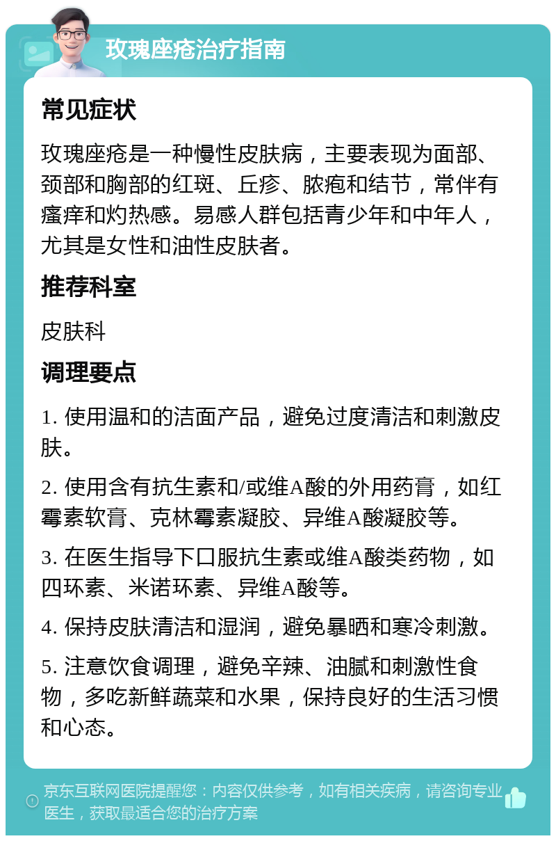 玫瑰座疮治疗指南 常见症状 玫瑰座疮是一种慢性皮肤病，主要表现为面部、颈部和胸部的红斑、丘疹、脓疱和结节，常伴有瘙痒和灼热感。易感人群包括青少年和中年人，尤其是女性和油性皮肤者。 推荐科室 皮肤科 调理要点 1. 使用温和的洁面产品，避免过度清洁和刺激皮肤。 2. 使用含有抗生素和/或维A酸的外用药膏，如红霉素软膏、克林霉素凝胶、异维A酸凝胶等。 3. 在医生指导下口服抗生素或维A酸类药物，如四环素、米诺环素、异维A酸等。 4. 保持皮肤清洁和湿润，避免暴晒和寒冷刺激。 5. 注意饮食调理，避免辛辣、油腻和刺激性食物，多吃新鲜蔬菜和水果，保持良好的生活习惯和心态。