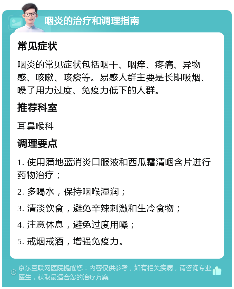 咽炎的治疗和调理指南 常见症状 咽炎的常见症状包括咽干、咽痒、疼痛、异物感、咳嗽、咳痰等。易感人群主要是长期吸烟、嗓子用力过度、免疫力低下的人群。 推荐科室 耳鼻喉科 调理要点 1. 使用蒲地蓝消炎口服液和西瓜霜清咽含片进行药物治疗； 2. 多喝水，保持咽喉湿润； 3. 清淡饮食，避免辛辣刺激和生冷食物； 4. 注意休息，避免过度用嗓； 5. 戒烟戒酒，增强免疫力。