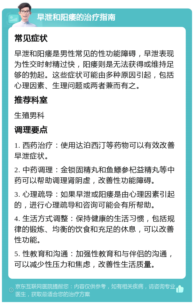 早泄和阳痿的治疗指南 常见症状 早泄和阳痿是男性常见的性功能障碍，早泄表现为性交时射精过快，阳痿则是无法获得或维持足够的勃起。这些症状可能由多种原因引起，包括心理因素、生理问题或两者兼而有之。 推荐科室 生殖男科 调理要点 1. 西药治疗：使用达泊西汀等药物可以有效改善早泄症状。 2. 中药调理：金锁固精丸和鱼鰾参杞益精丸等中药可以帮助调理肾阴虚，改善性功能障碍。 3. 心理疏导：如果早泄或阳痿是由心理因素引起的，进行心理疏导和咨询可能会有所帮助。 4. 生活方式调整：保持健康的生活习惯，包括规律的锻炼、均衡的饮食和充足的休息，可以改善性功能。 5. 性教育和沟通：加强性教育和与伴侣的沟通，可以减少性压力和焦虑，改善性生活质量。