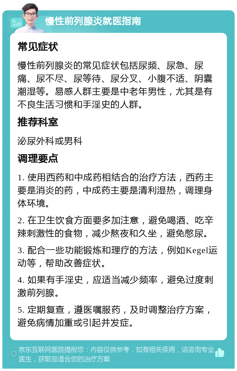 慢性前列腺炎就医指南 常见症状 慢性前列腺炎的常见症状包括尿频、尿急、尿痛、尿不尽、尿等待、尿分叉、小腹不适、阴囊潮湿等。易感人群主要是中老年男性，尤其是有不良生活习惯和手淫史的人群。 推荐科室 泌尿外科或男科 调理要点 1. 使用西药和中成药相结合的治疗方法，西药主要是消炎的药，中成药主要是清利湿热，调理身体环境。 2. 在卫生饮食方面要多加注意，避免喝酒、吃辛辣刺激性的食物，减少熬夜和久坐，避免憋尿。 3. 配合一些功能锻炼和理疗的方法，例如Kegel运动等，帮助改善症状。 4. 如果有手淫史，应适当减少频率，避免过度刺激前列腺。 5. 定期复查，遵医嘱服药，及时调整治疗方案，避免病情加重或引起并发症。