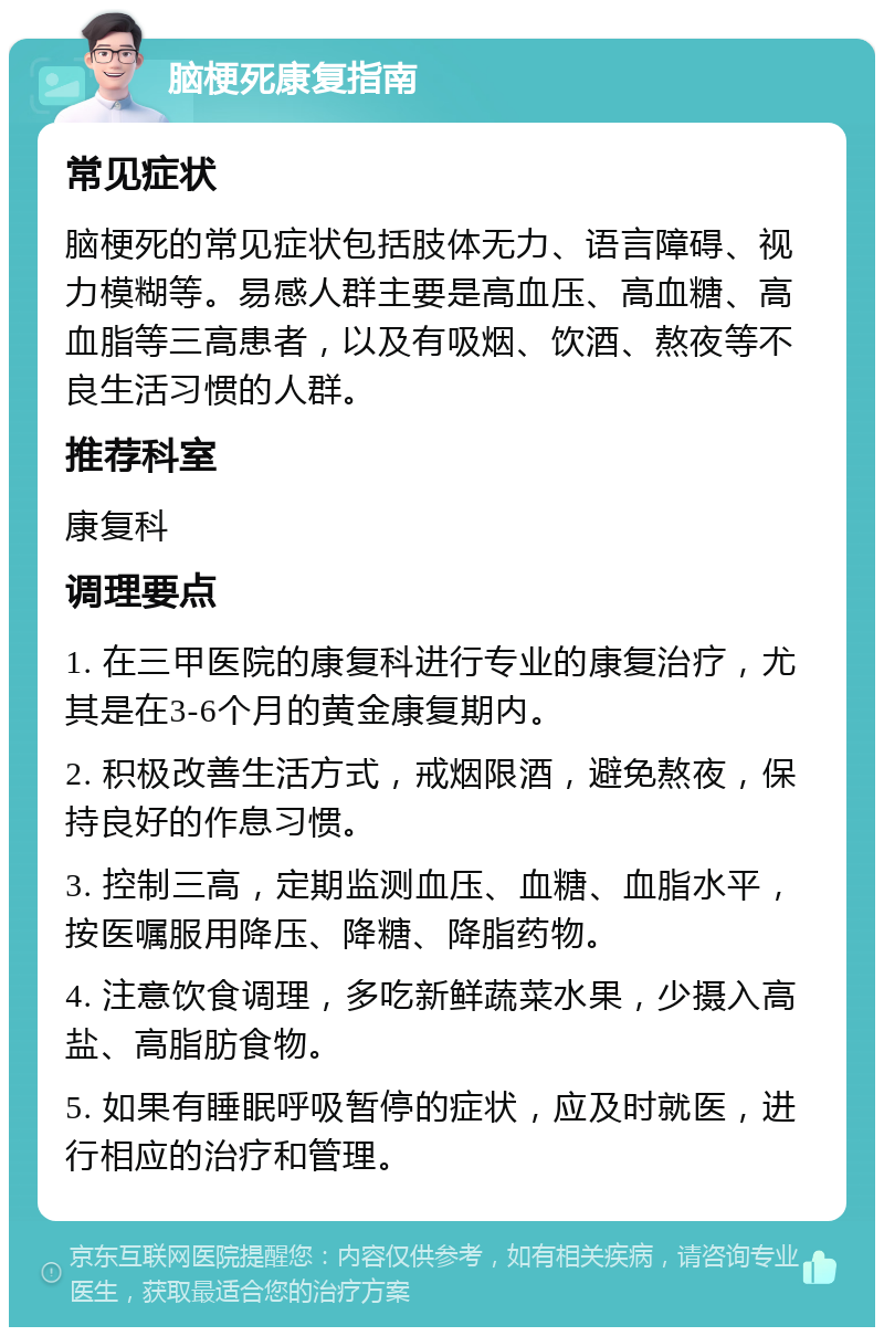 脑梗死康复指南 常见症状 脑梗死的常见症状包括肢体无力、语言障碍、视力模糊等。易感人群主要是高血压、高血糖、高血脂等三高患者，以及有吸烟、饮酒、熬夜等不良生活习惯的人群。 推荐科室 康复科 调理要点 1. 在三甲医院的康复科进行专业的康复治疗，尤其是在3-6个月的黄金康复期内。 2. 积极改善生活方式，戒烟限酒，避免熬夜，保持良好的作息习惯。 3. 控制三高，定期监测血压、血糖、血脂水平，按医嘱服用降压、降糖、降脂药物。 4. 注意饮食调理，多吃新鲜蔬菜水果，少摄入高盐、高脂肪食物。 5. 如果有睡眠呼吸暂停的症状，应及时就医，进行相应的治疗和管理。