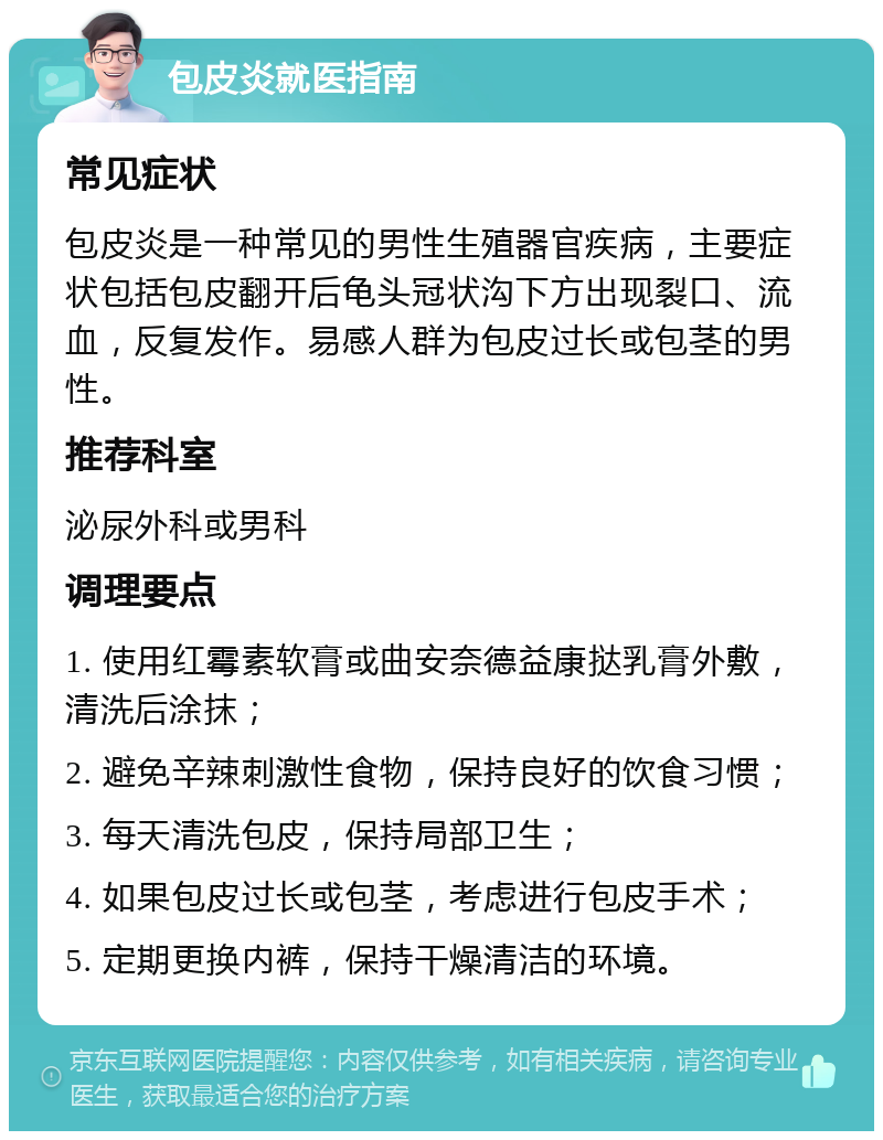 包皮炎就医指南 常见症状 包皮炎是一种常见的男性生殖器官疾病，主要症状包括包皮翻开后龟头冠状沟下方出现裂口、流血，反复发作。易感人群为包皮过长或包茎的男性。 推荐科室 泌尿外科或男科 调理要点 1. 使用红霉素软膏或曲安奈德益康挞乳膏外敷，清洗后涂抹； 2. 避免辛辣刺激性食物，保持良好的饮食习惯； 3. 每天清洗包皮，保持局部卫生； 4. 如果包皮过长或包茎，考虑进行包皮手术； 5. 定期更换内裤，保持干燥清洁的环境。