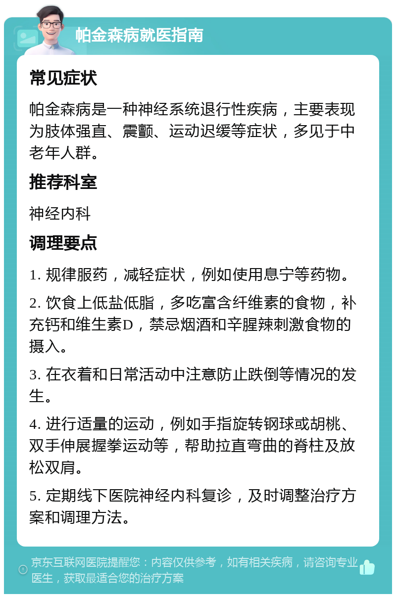 帕金森病就医指南 常见症状 帕金森病是一种神经系统退行性疾病，主要表现为肢体强直、震颤、运动迟缓等症状，多见于中老年人群。 推荐科室 神经内科 调理要点 1. 规律服药，减轻症状，例如使用息宁等药物。 2. 饮食上低盐低脂，多吃富含纤维素的食物，补充钙和维生素D，禁忌烟酒和辛腥辣刺激食物的摄入。 3. 在衣着和日常活动中注意防止跌倒等情况的发生。 4. 进行适量的运动，例如手指旋转钢球或胡桃、双手伸展握拳运动等，帮助拉直弯曲的脊柱及放松双肩。 5. 定期线下医院神经内科复诊，及时调整治疗方案和调理方法。