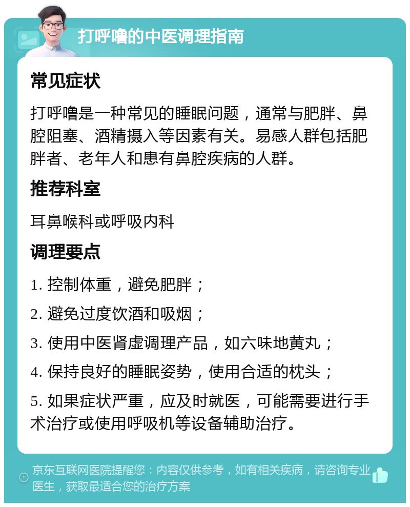 打呼噜的中医调理指南 常见症状 打呼噜是一种常见的睡眠问题，通常与肥胖、鼻腔阻塞、酒精摄入等因素有关。易感人群包括肥胖者、老年人和患有鼻腔疾病的人群。 推荐科室 耳鼻喉科或呼吸内科 调理要点 1. 控制体重，避免肥胖； 2. 避免过度饮酒和吸烟； 3. 使用中医肾虚调理产品，如六味地黄丸； 4. 保持良好的睡眠姿势，使用合适的枕头； 5. 如果症状严重，应及时就医，可能需要进行手术治疗或使用呼吸机等设备辅助治疗。