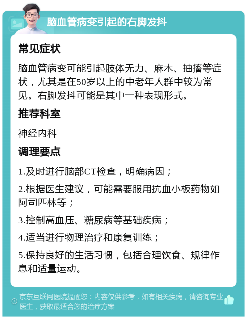 脑血管病变引起的右脚发抖 常见症状 脑血管病变可能引起肢体无力、麻木、抽搐等症状，尤其是在50岁以上的中老年人群中较为常见。右脚发抖可能是其中一种表现形式。 推荐科室 神经内科 调理要点 1.及时进行脑部CT检查，明确病因； 2.根据医生建议，可能需要服用抗血小板药物如阿司匹林等； 3.控制高血压、糖尿病等基础疾病； 4.适当进行物理治疗和康复训练； 5.保持良好的生活习惯，包括合理饮食、规律作息和适量运动。