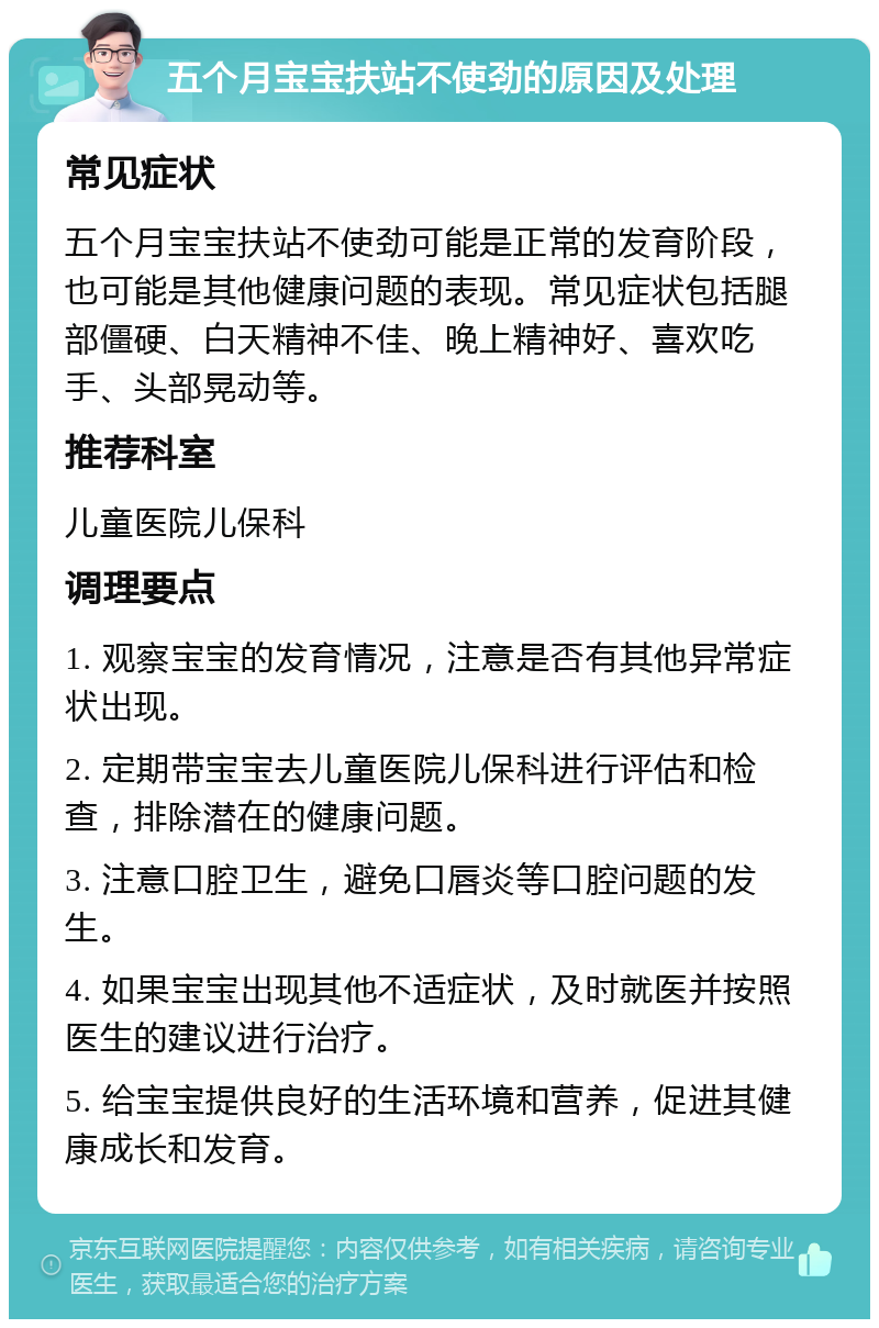 五个月宝宝扶站不使劲的原因及处理 常见症状 五个月宝宝扶站不使劲可能是正常的发育阶段，也可能是其他健康问题的表现。常见症状包括腿部僵硬、白天精神不佳、晚上精神好、喜欢吃手、头部晃动等。 推荐科室 儿童医院儿保科 调理要点 1. 观察宝宝的发育情况，注意是否有其他异常症状出现。 2. 定期带宝宝去儿童医院儿保科进行评估和检查，排除潜在的健康问题。 3. 注意口腔卫生，避免口唇炎等口腔问题的发生。 4. 如果宝宝出现其他不适症状，及时就医并按照医生的建议进行治疗。 5. 给宝宝提供良好的生活环境和营养，促进其健康成长和发育。