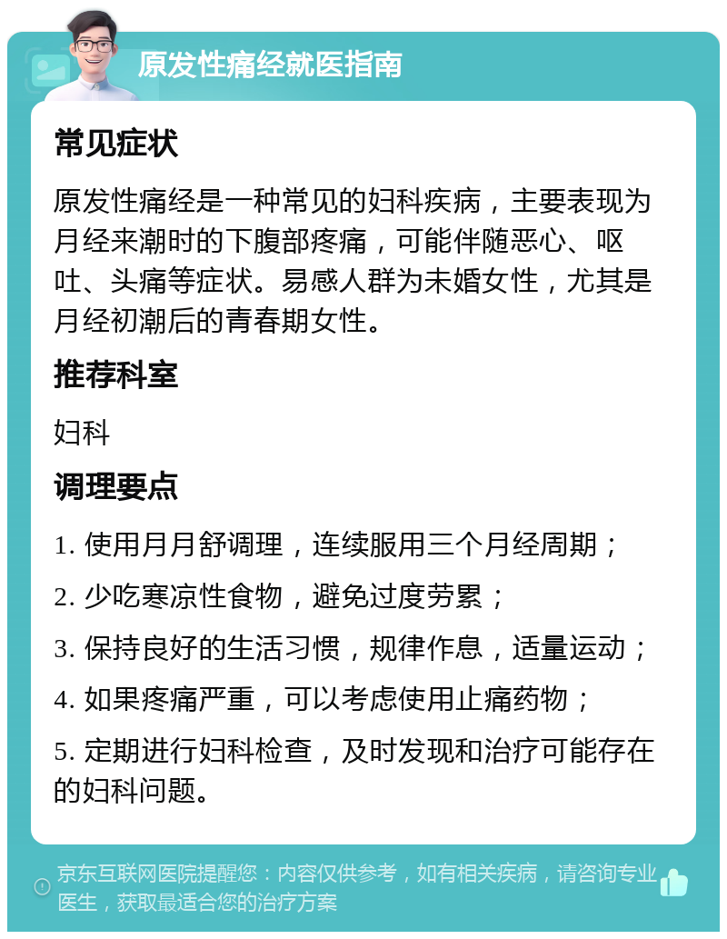 原发性痛经就医指南 常见症状 原发性痛经是一种常见的妇科疾病，主要表现为月经来潮时的下腹部疼痛，可能伴随恶心、呕吐、头痛等症状。易感人群为未婚女性，尤其是月经初潮后的青春期女性。 推荐科室 妇科 调理要点 1. 使用月月舒调理，连续服用三个月经周期； 2. 少吃寒凉性食物，避免过度劳累； 3. 保持良好的生活习惯，规律作息，适量运动； 4. 如果疼痛严重，可以考虑使用止痛药物； 5. 定期进行妇科检查，及时发现和治疗可能存在的妇科问题。