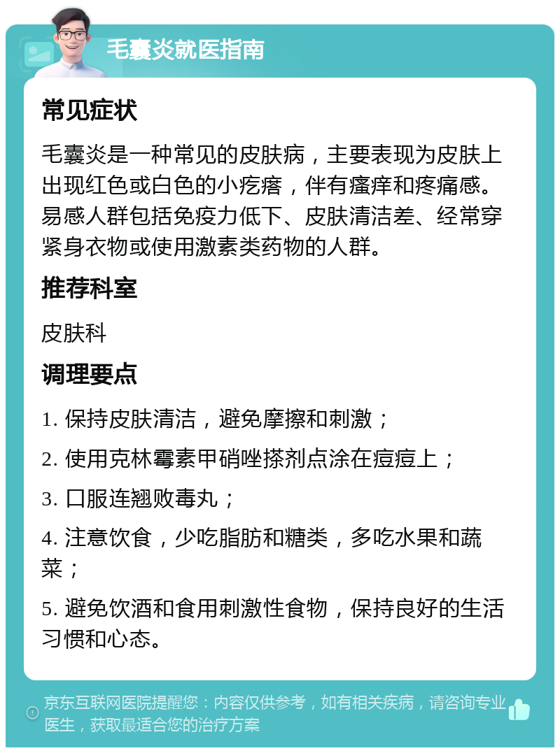 毛囊炎就医指南 常见症状 毛囊炎是一种常见的皮肤病，主要表现为皮肤上出现红色或白色的小疙瘩，伴有瘙痒和疼痛感。易感人群包括免疫力低下、皮肤清洁差、经常穿紧身衣物或使用激素类药物的人群。 推荐科室 皮肤科 调理要点 1. 保持皮肤清洁，避免摩擦和刺激； 2. 使用克林霉素甲硝唑搽剂点涂在痘痘上； 3. 口服连翘败毒丸； 4. 注意饮食，少吃脂肪和糖类，多吃水果和蔬菜； 5. 避免饮酒和食用刺激性食物，保持良好的生活习惯和心态。