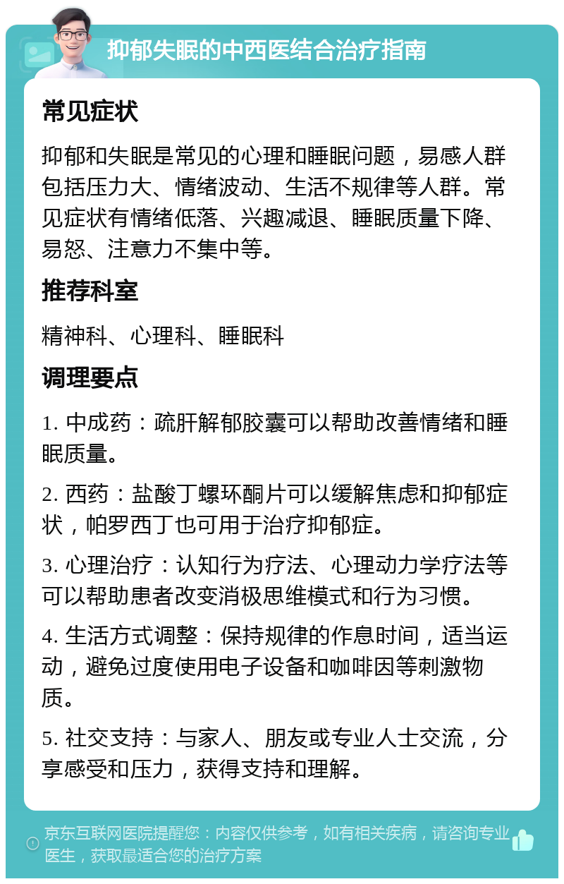 抑郁失眠的中西医结合治疗指南 常见症状 抑郁和失眠是常见的心理和睡眠问题，易感人群包括压力大、情绪波动、生活不规律等人群。常见症状有情绪低落、兴趣减退、睡眠质量下降、易怒、注意力不集中等。 推荐科室 精神科、心理科、睡眠科 调理要点 1. 中成药：疏肝解郁胶囊可以帮助改善情绪和睡眠质量。 2. 西药：盐酸丁螺环酮片可以缓解焦虑和抑郁症状，帕罗西丁也可用于治疗抑郁症。 3. 心理治疗：认知行为疗法、心理动力学疗法等可以帮助患者改变消极思维模式和行为习惯。 4. 生活方式调整：保持规律的作息时间，适当运动，避免过度使用电子设备和咖啡因等刺激物质。 5. 社交支持：与家人、朋友或专业人士交流，分享感受和压力，获得支持和理解。