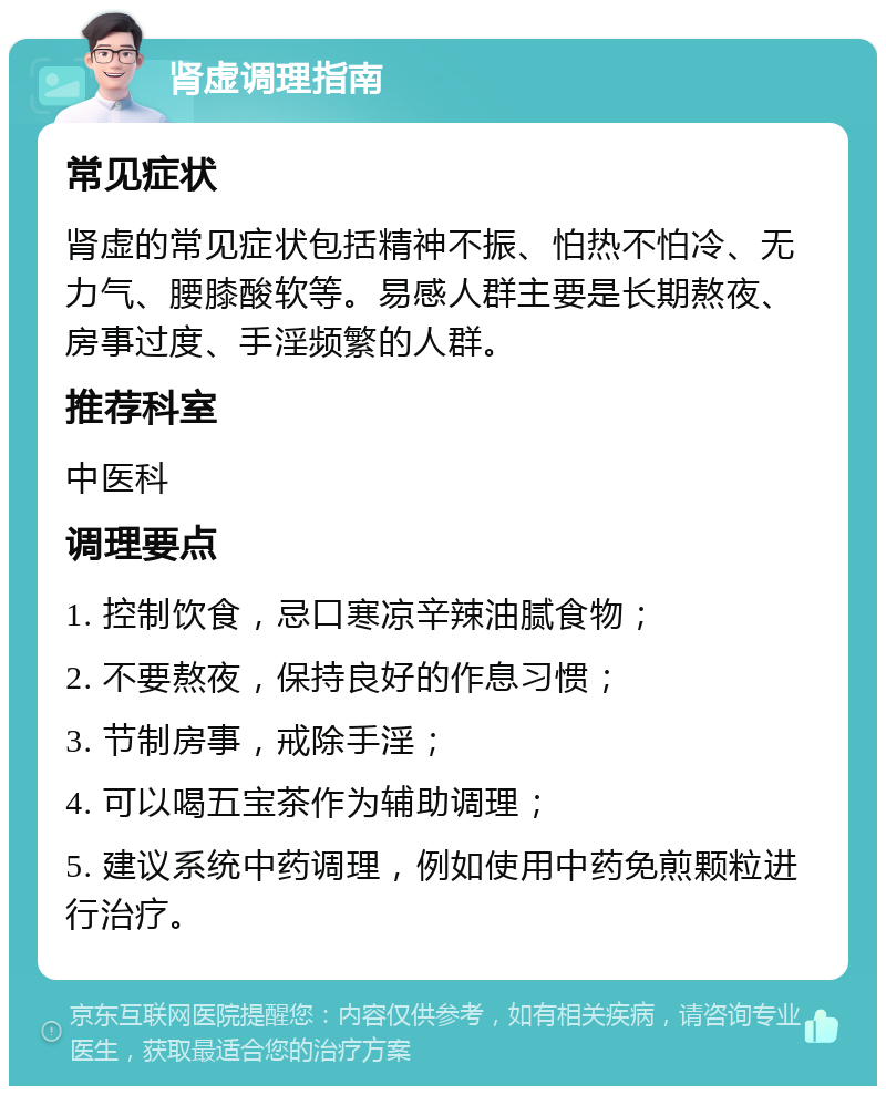 肾虚调理指南 常见症状 肾虚的常见症状包括精神不振、怕热不怕冷、无力气、腰膝酸软等。易感人群主要是长期熬夜、房事过度、手淫频繁的人群。 推荐科室 中医科 调理要点 1. 控制饮食，忌口寒凉辛辣油腻食物； 2. 不要熬夜，保持良好的作息习惯； 3. 节制房事，戒除手淫； 4. 可以喝五宝茶作为辅助调理； 5. 建议系统中药调理，例如使用中药免煎颗粒进行治疗。