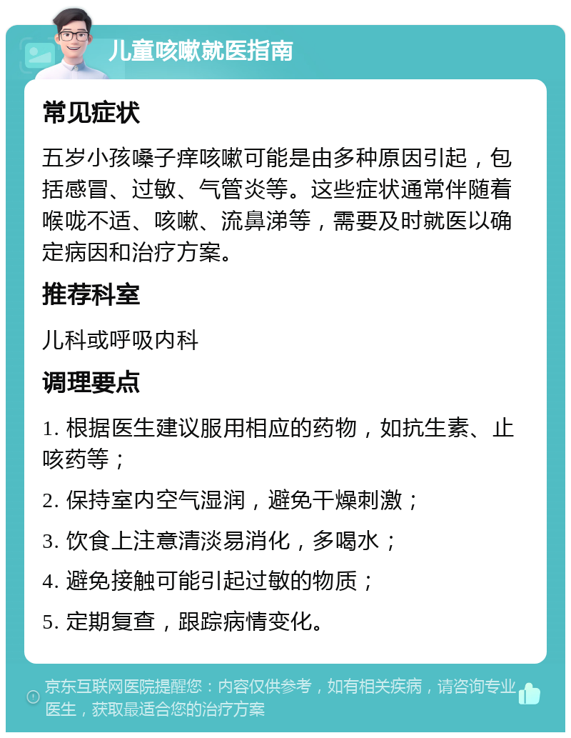 儿童咳嗽就医指南 常见症状 五岁小孩嗓子痒咳嗽可能是由多种原因引起，包括感冒、过敏、气管炎等。这些症状通常伴随着喉咙不适、咳嗽、流鼻涕等，需要及时就医以确定病因和治疗方案。 推荐科室 儿科或呼吸内科 调理要点 1. 根据医生建议服用相应的药物，如抗生素、止咳药等； 2. 保持室内空气湿润，避免干燥刺激； 3. 饮食上注意清淡易消化，多喝水； 4. 避免接触可能引起过敏的物质； 5. 定期复查，跟踪病情变化。