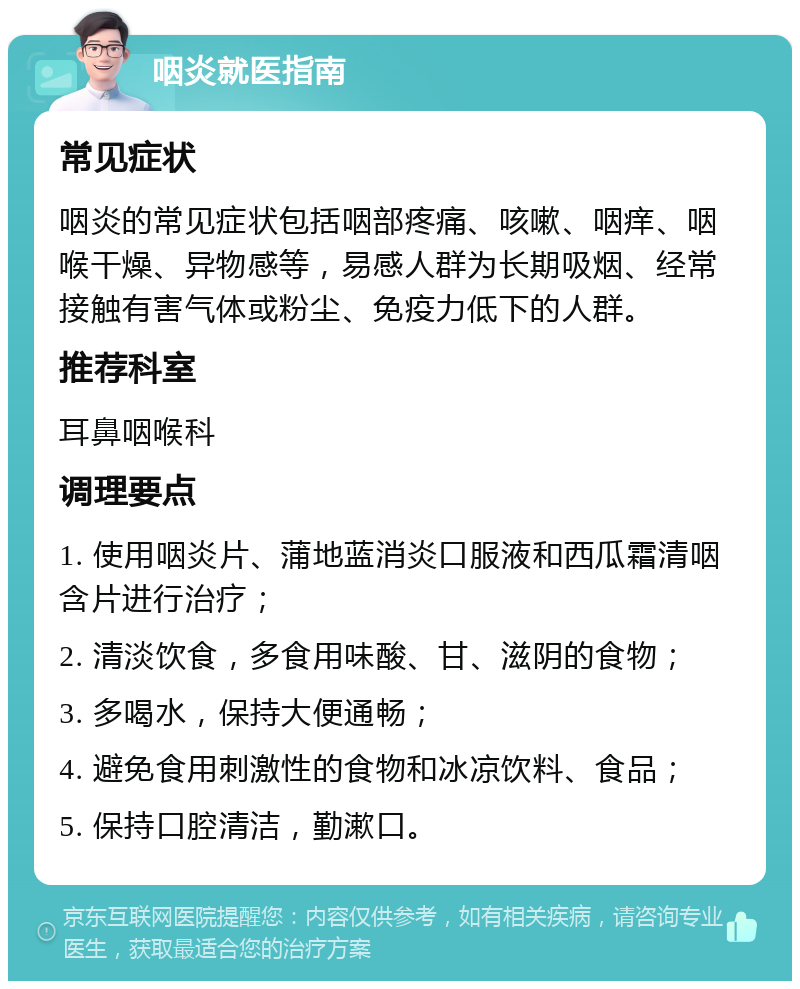 咽炎就医指南 常见症状 咽炎的常见症状包括咽部疼痛、咳嗽、咽痒、咽喉干燥、异物感等，易感人群为长期吸烟、经常接触有害气体或粉尘、免疫力低下的人群。 推荐科室 耳鼻咽喉科 调理要点 1. 使用咽炎片、蒲地蓝消炎口服液和西瓜霜清咽含片进行治疗； 2. 清淡饮食，多食用味酸、甘、滋阴的食物； 3. 多喝水，保持大便通畅； 4. 避免食用刺激性的食物和冰凉饮料、食品； 5. 保持口腔清洁，勤漱口。