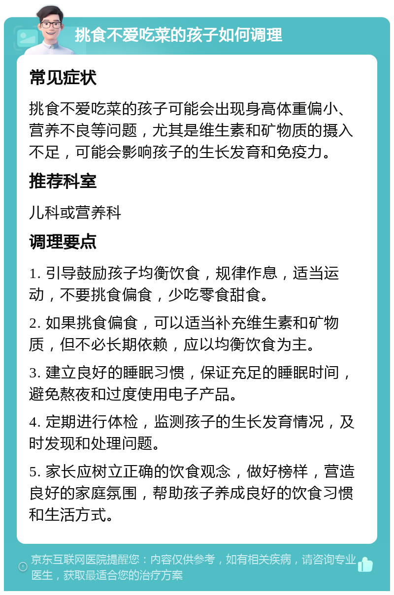 挑食不爱吃菜的孩子如何调理 常见症状 挑食不爱吃菜的孩子可能会出现身高体重偏小、营养不良等问题，尤其是维生素和矿物质的摄入不足，可能会影响孩子的生长发育和免疫力。 推荐科室 儿科或营养科 调理要点 1. 引导鼓励孩子均衡饮食，规律作息，适当运动，不要挑食偏食，少吃零食甜食。 2. 如果挑食偏食，可以适当补充维生素和矿物质，但不必长期依赖，应以均衡饮食为主。 3. 建立良好的睡眠习惯，保证充足的睡眠时间，避免熬夜和过度使用电子产品。 4. 定期进行体检，监测孩子的生长发育情况，及时发现和处理问题。 5. 家长应树立正确的饮食观念，做好榜样，营造良好的家庭氛围，帮助孩子养成良好的饮食习惯和生活方式。