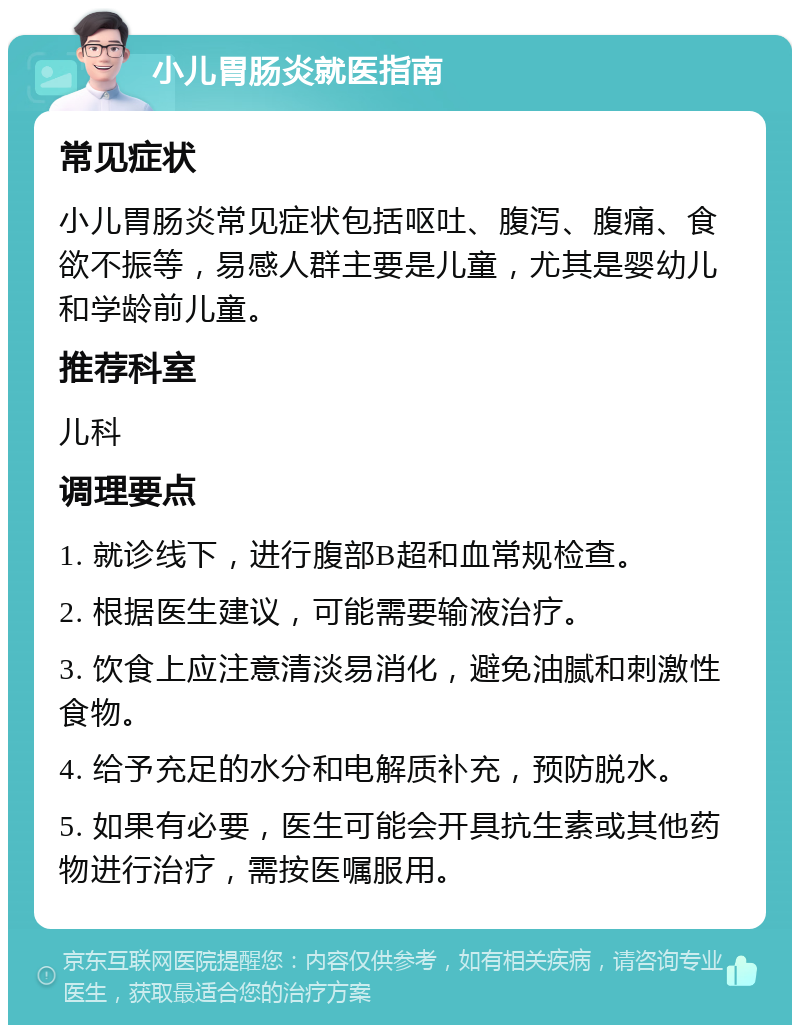 小儿胃肠炎就医指南 常见症状 小儿胃肠炎常见症状包括呕吐、腹泻、腹痛、食欲不振等，易感人群主要是儿童，尤其是婴幼儿和学龄前儿童。 推荐科室 儿科 调理要点 1. 就诊线下，进行腹部B超和血常规检查。 2. 根据医生建议，可能需要输液治疗。 3. 饮食上应注意清淡易消化，避免油腻和刺激性食物。 4. 给予充足的水分和电解质补充，预防脱水。 5. 如果有必要，医生可能会开具抗生素或其他药物进行治疗，需按医嘱服用。