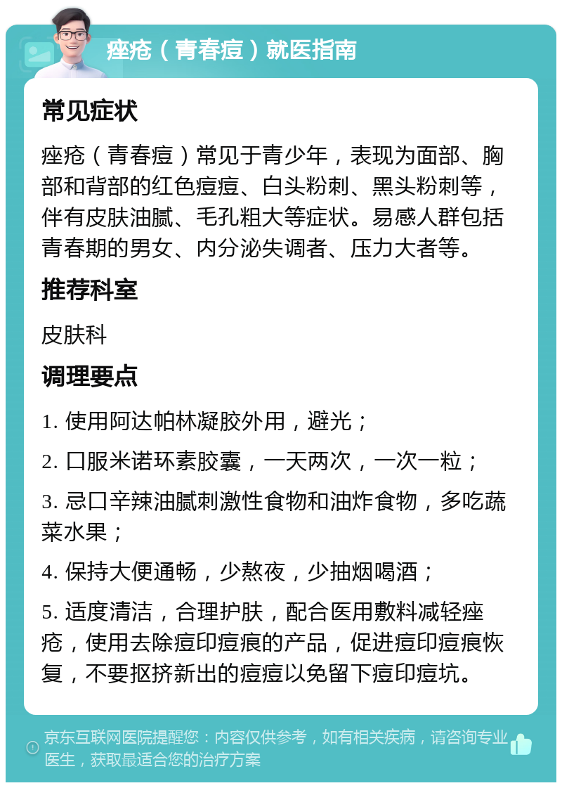 痤疮（青春痘）就医指南 常见症状 痤疮（青春痘）常见于青少年，表现为面部、胸部和背部的红色痘痘、白头粉刺、黑头粉刺等，伴有皮肤油腻、毛孔粗大等症状。易感人群包括青春期的男女、内分泌失调者、压力大者等。 推荐科室 皮肤科 调理要点 1. 使用阿达帕林凝胶外用，避光； 2. 口服米诺环素胶囊，一天两次，一次一粒； 3. 忌口辛辣油腻刺激性食物和油炸食物，多吃蔬菜水果； 4. 保持大便通畅，少熬夜，少抽烟喝酒； 5. 适度清洁，合理护肤，配合医用敷料减轻痤疮，使用去除痘印痘痕的产品，促进痘印痘痕恢复，不要抠挤新出的痘痘以免留下痘印痘坑。