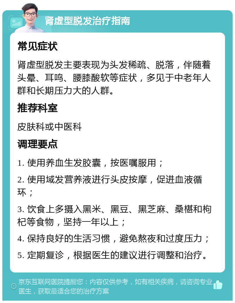 肾虚型脱发治疗指南 常见症状 肾虚型脱发主要表现为头发稀疏、脱落，伴随着头晕、耳鸣、腰膝酸软等症状，多见于中老年人群和长期压力大的人群。 推荐科室 皮肤科或中医科 调理要点 1. 使用养血生发胶囊，按医嘱服用； 2. 使用域发营养液进行头皮按摩，促进血液循环； 3. 饮食上多摄入黑米、黑豆、黑芝麻、桑椹和枸杞等食物，坚持一年以上； 4. 保持良好的生活习惯，避免熬夜和过度压力； 5. 定期复诊，根据医生的建议进行调整和治疗。